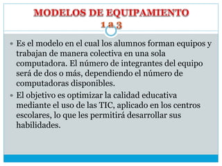  Es el modelo en el cual los alumnos forman equipos y
trabajan de manera colectiva en una sola
computadora. El número de integrantes del equipo
será de dos o más, dependiendo el número de
computadoras disponibles.
 El objetivo es optimizar la calidad educativa
mediante el uso de las TIC, aplicado en los centros
escolares, lo que les permitirá desarrollar sus
habilidades.
 