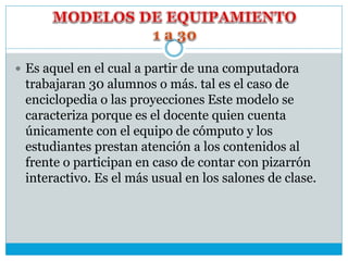  Es aquel en el cual a partir de una computadora
trabajaran 30 alumnos o más. tal es el caso de
enciclopedia o las proyecciones Este modelo se
caracteriza porque es el docente quien cuenta
únicamente con el equipo de cómputo y los
estudiantes prestan atención a los contenidos al
frente o participan en caso de contar con pizarrón
interactivo. Es el más usual en los salones de clase.
 