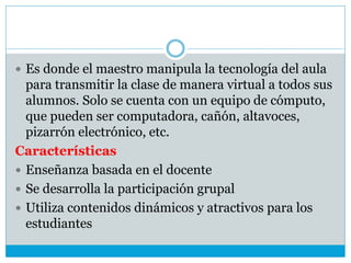  Es donde el maestro manipula la tecnología del aula
para transmitir la clase de manera virtual a todos sus
alumnos. Solo se cuenta con un equipo de cómputo,
que pueden ser computadora, cañón, altavoces,
pizarrón electrónico, etc.
Características
 Enseñanza basada en el docente
 Se desarrolla la participación grupal
 Utiliza contenidos dinámicos y atractivos para los
estudiantes
 