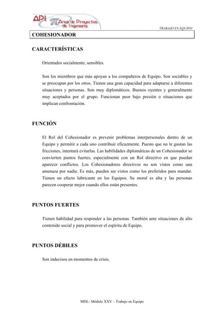 TRABAJO EN EQUIPO
MDL- Módulo XXV – Trabajo en Equipo
COHESIONADOR
CARACTERÍSTICAS
Orientados socialmente, sensibles.
Son los miembros que más apoyan a los compañeros de Equipo. Son sociables y
se preocupan por los otros. Tienen una gran capacidad para adaptarse a diferentes
situaciones y personas. Son muy diplomáticos. Buenos oyentes y generalmente
muy aceptados por el grupo. Funcionan peor bajo presión o situaciones que
implican confrontación.
FUNCIÓN
El Rol del Cohesionador es prevenir problemas interpersonales dentro de un
Equipo y permitir a cada uno contribuir eficazmente. Puesto que no le gustan las
fricciones, intentará evitarlas. Las habilidades diplomáticas de un Cohesionador se
convierten puntos fuertes, especialmente con un Rol directivo en que puedan
aparecer conflictos. Los Cohesionadores directivos no son vistos como una
amenaza por nadie. Es más, pueden ser vistos como los preferidos para mandar.
Tienen un efecto lubricante en los Equipos. Su moral es alta y las personas
parecen cooperar mejor cuando ellos están presentes.
PUNTOS FUERTES
Tienen habilidad para responder a las personas. También ante situaciones de alto
contenido social y para promover el espíritu de Equipo.
PUNTOS DÉBILES
Son indecisos en momentos de crisis.
 