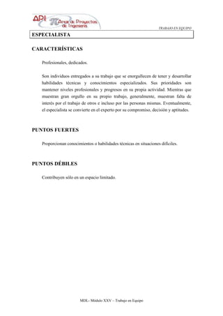 TRABAJO EN EQUIPO
MDL- Módulo XXV – Trabajo en Equipo
ESPECIALISTA
CARACTERÍSTICAS
Profesionales, dedicados.
Son individuos entregados a su trabajo que se enorgullecen de tener y desarrollar
habilidades técnicas y conocimientos especializados. Sus prioridades son
mantener niveles profesionales y progresos en su propia actividad. Mientras que
muestran gran orgullo en su propio trabajo, generalmente, muestran falta de
interés por el trabajo de otros e incluso por las personas mismas. Eventualmente,
el especialista se convierte en el experto por su compromiso, decisión y aptitudes.
PUNTOS FUERTES
Proporcionan conocimientos o habilidades técnicas en situaciones difíciles.
PUNTOS DÉBILES
Contribuyen sólo en un espacio limitado.
 