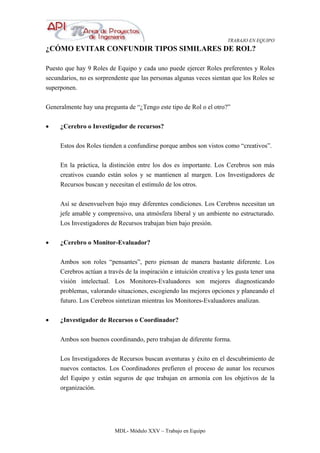 TRABAJO EN EQUIPO
MDL- Módulo XXV – Trabajo en Equipo
¿CÓMO EVITAR CONFUNDIR TIPOS SIMILARES DE ROL?
Puesto que hay 9 Roles de Equipo y cada uno puede ejercer Roles preferentes y Roles
secundarios, no es sorprendente que las personas algunas veces sientan que los Roles se
superponen.
Generalmente hay una pregunta de “¿Tengo este tipo de Rol o el otro?”
• ¿Cerebro o Investigador de recursos?
Estos dos Roles tienden a confundirse porque ambos son vistos como “creativos”.
En la práctica, la distinción entre los dos es importante. Los Cerebros son más
creativos cuando están solos y se mantienen al margen. Los Investigadores de
Recursos buscan y necesitan el estímulo de los otros.
Así se desenvuelven bajo muy diferentes condiciones. Los Cerebros necesitan un
jefe amable y comprensivo, una atmósfera liberal y un ambiente no estructurado.
Los Investigadores de Recursos trabajan bien bajo presión.
• ¿Cerebro o Monitor-Evaluador?
Ambos son roles “pensantes”, pero piensan de manera bastante diferente. Los
Cerebros actúan a través de la inspiración e intuición creativa y les gusta tener una
visión intelectual. Los Monitores-Evaluadores son mejores diagnosticando
problemas, valorando situaciones, escogiendo las mejores opciones y planeando el
futuro. Los Cerebros sintetizan mientras los Monitores-Evaluadores analizan.
• ¿Investigador de Recursos o Coordinador?
Ambos son buenos coordinando, pero trabajan de diferente forma.
Los Investigadores de Recursos buscan aventuras y éxito en el descubrimiento de
nuevos contactos. Los Coordinadores prefieren el proceso de aunar los recursos
del Equipo y están seguros de que trabajan en armonía con los objetivos de la
organización.
 