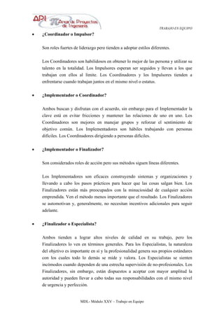 TRABAJO EN EQUIPO
MDL- Módulo XXV – Trabajo en Equipo
• ¿Coordinador o Impulsor?
Son roles fuertes de liderazgo pero tienden a adoptar estilos diferentes.
Los Coordinadores son habilidosos en obtener lo mejor de las persona y utilizar su
talento en la totalidad. Los Impulsores esperan ser seguidos y llevan a los que
trabajan con ellos al límite. Los Coordinadores y los Impulsores tienden a
enfrentarse cuando trabajan juntos en el mismo nivel o estatus.
• ¿Implementador o Coordinador?
Ambos buscan y disfrutan con el acuerdo, sin embargo para el Implementador la
clave está en evitar fricciones y mantener las relaciones de uno en uno. Los
Coordinadores son mejores en manejar grupos y reforzar el sentimiento de
objetivo común. Los Implementadores son hábiles trabajando con personas
difíciles. Los Coordinadores dirigiendo a personas difíciles.
• ¿Implementador o Finalizador?
Son considerados roles de acción pero sus métodos siguen líneas diferentes.
Los Implementadores son eficaces construyendo sistemas y organizaciones y
llevando a cabo los pasos prácticos para hacer que las cosas salgan bien. Los
Finalizadores están más preocupados con la minuciosidad de cualquier acción
emprendida. Ven el método menos importante que el resultado. Los Finalizadores
se automotivan y, generalmente, no necesitan incentivos adicionales para seguir
adelante.
• ¿Finalizador o Especialista?
Ambos tienden a lograr altos niveles de calidad en su trabajo, pero los
Finalizadores lo ven en términos generales. Para los Especialistas, la naturaleza
del objetivo es importante en sí y la profesionalidad genera sus propios estándares
con los cuales todo lo demás se mide y valora. Los Especialistas se sienten
incómodos cuando dependen de una estrecha supervisión de no-profesionales. Los
Finalizadores, sin embargo, están dispuestos a aceptar con mayor amplitud la
autoridad y pueden llevar a cabo todas sus responsabilidades con el mismo nivel
de urgencia y perfección.
 
