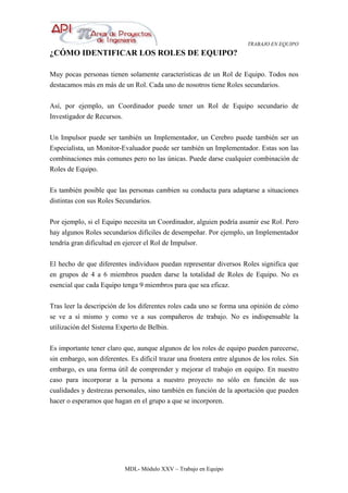 TRABAJO EN EQUIPO
MDL- Módulo XXV – Trabajo en Equipo
¿CÓMO IDENTIFICAR LOS ROLES DE EQUIPO?
Muy pocas personas tienen solamente características de un Rol de Equipo. Todos nos
destacamos más en más de un Rol. Cada uno de nosotros tiene Roles secundarios.
Así, por ejemplo, un Coordinador puede tener un Rol de Equipo secundario de
Investigador de Recursos.
Un Impulsor puede ser también un Implementador, un Cerebro puede también ser un
Especialista, un Monitor-Evaluador puede ser también un Implementador. Estas son las
combinaciones más comunes pero no las únicas. Puede darse cualquier combinación de
Roles de Equipo.
Es también posible que las personas cambien su conducta para adaptarse a situaciones
distintas con sus Roles Secundarios.
Por ejemplo, si el Equipo necesita un Coordinador, alguien podría asumir ese Rol. Pero
hay algunos Roles secundarios difíciles de desempeñar. Por ejemplo, un Implementador
tendría gran dificultad en ejercer el Rol de Impulsor.
El hecho de que diferentes individuos puedan representar diversos Roles significa que
en grupos de 4 a 6 miembros pueden darse la totalidad de Roles de Equipo. No es
esencial que cada Equipo tenga 9 miembros para que sea eficaz.
Tras leer la descripción de los diferentes roles cada uno se forma una opinión de cómo
se ve a sí mismo y como ve a sus compañeros de trabajo. No es indispensable la
utilización del Sistema Experto de Belbin.
Es importante tener claro que, aunque algunos de los roles de equipo pueden parecerse,
sin embargo, son diferentes. Es difícil trazar una frontera entre algunos de los roles. Sin
embargo, es una forma útil de comprender y mejorar el trabajo en equipo. En nuestro
caso para incorporar a la persona a nuestro proyecto no sólo en función de sus
cualidades y destrezas personales, sino también en función de la aportación que pueden
hacer o esperamos que hagan en el grupo a que se incorporen.
 
