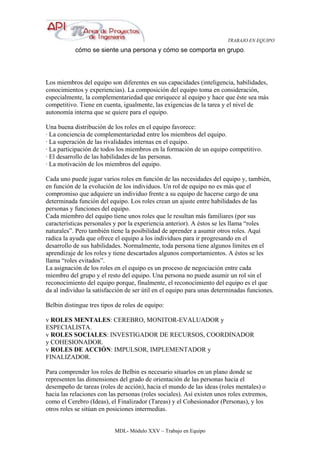 TRABAJO EN EQUIPO
MDL- Módulo XXV – Trabajo en Equipo
cómo se siente una persona y cómo se comporta en grupo.
Los miembros del equipo son diferentes en sus capacidades (inteligencia, habilidades,
conocimientos y experiencias). La composición del equipo toma en consideración,
especialmente, la complementariedad que enriquece al equipo y hace que éste sea más
competitivo. Tiene en cuenta, igualmente, las exigencias de la tarea y el nivel de
autonomía interna que se quiere para el equipo.
Una buena distribución de los roles en el equipo favorece:
· La conciencia de complementariedad entre los miembros del equipo.
· La superación de las rivalidades internas en el equipo.
· La participación de todos los miembros en la formación de un equipo competitivo.
· El desarrollo de las habilidades de las personas.
· La motivación de los miembros del equipo.
Cada uno puede jugar varios roles en función de las necesidades del equipo y, también,
en función de la evolución de los individuos. Un rol de equipo no es más que el
compromiso que adquiere un individuo frente a su equipo de hacerse cargo de una
determinada función del equipo. Los roles crean un ajuste entre habilidades de las
personas y funciones del equipo.
Cada miembro del equipo tiene unos roles que le resultan más familiares (por sus
características personales y por la experiencia anterior). A éstos se les llama “roles
naturales”. Pero también tiene la posibilidad de aprender a asumir otros roles. Aquí
radica la ayuda que ofrece el equipo a los individuos para ir progresando en el
desarrollo de sus habilidades. Normalmente, toda persona tiene algunos límites en el
aprendizaje de los roles y tiene descartados algunos comportamientos. A éstos se les
llama “roles evitados”.
La asignación de los roles en el equipo es un proceso de negociación entre cada
miembro del grupo y el resto del equipo. Una persona no puede asumir un rol sin el
reconocimiento del equipo porque, finalmente, el reconocimiento del equipo es el que
da al individuo la satisfacción de ser útil en el equipo para unas determinadas funciones.
Belbin distingue tres tipos de roles de equipo:
v ROLES MENTALES: CEREBRO, MONITOR-EVALUADOR y
ESPECIALISTA.
v ROLES SOCIALES: INVESTIGADOR DE RECURSOS, COORDINADOR
y COHESIONADOR.
v ROLES DE ACCIÓN: IMPULSOR, IMPLEMENTADOR y
FINALIZADOR.
Para comprender los roles de Belbin es necesario situarlos en un plano donde se
representen las dimensiones del grado de orientación de las personas hacia el
desempeño de tareas (roles de acción), hacia el mundo de las ideas (roles mentales) o
hacia las relaciones con las personas (roles sociales). Así existen unos roles extremos,
como el Cerebro (Ideas), el Finalizador (Tareas) y el Cohesionador (Personas), y los
otros roles se sitúan en posiciones intermedias.
 