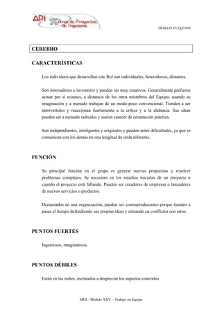 TRABAJO EN EQUIPO
MDL- Módulo XXV – Trabajo en Equipo
CEREBRO
CARACTERÍSTICAS
Los individuos que desarrollan este Rol son individuales, heterodoxos, distantes.
Son innovadores e inventores y pueden ser muy creativos. Generalmente prefieren
actuar por sí mismos, a distancia de los otros miembros del Equipo, usando su
imaginación y a menudo trabajan de un modo poco convencional. Tienden a ser
introvertidos y reaccionan fuertemente a la crítica y a la alabanza. Sus ideas
pueden ser a menudo radicales y suelen carecer de orientación práctica.
Son independientes, inteligentes y originales y pueden tener dificultades, ya que se
comunican con los demás en una longitud de onda diferente.
FUNCIÓN
Su principal función en el grupo es generar nuevas propuestas y resolver
problemas complejos. Se necesitan en los estadios iniciales de un proyecto o
cuando el proyecto está fallando. Pueden ser creadores de empresas o lanzadores
de nuevos servicios o productos.
Demasiados en una organización, pueden ser contraproducentes porque tienden a
pasar el tiempo defendiendo sus propias ideas y entrando en conflictos con otros.
PUNTOS FUERTES
Ingeniosos, imaginativos.
PUNTOS DÉBILES
Están en las nubes, inclinados a despreciar los aspectos concretos
 