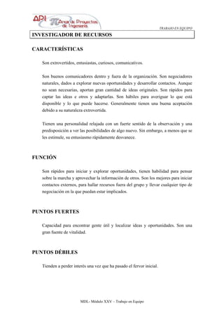 TRABAJO EN EQUIPO
MDL- Módulo XXV – Trabajo en Equipo
INVESTIGADOR DE RECURSOS
CARACTERÍSTICAS
Son extrovertidos, entusiastas, curiosos, comunicativos.
Son buenos comunicadores dentro y fuera de la organización. Son negociadores
naturales, dados a explorar nuevas oportunidades y desarrollar contactos. Aunque
no sean necesarias, aportan gran cantidad de ideas originales. Son rápidos para
captar las ideas e otros y adaptarlas. Son hábiles para averiguar lo que está
disponible y lo que puede hacerse. Generalmente tienen una buena aceptación
debido a su naturaleza extrovertida.
Tienen una personalidad relajada con un fuerte sentido de la observación y una
predisposición a ver las posibilidades de algo nuevo. Sin embargo, a menos que se
les estimule, su entusiasmo rápidamente desvanece.
FUNCIÓN
Son rápidos para iniciar y explorar oportunidades, tienen habilidad para pensar
sobre la marcha y aprovechar la información de otros. Son los mejores para iniciar
contactos externos, para hallar recursos fuera del grupo y llevar cualquier tipo de
negociación en la que puedan estar implicados.
PUNTOS FUERTES
Capacidad para encontrar gente útil y localizar ideas y oportunidades. Son una
gran fuente de vitalidad.
PUNTOS DÉBILES
Tienden a perder interés una vez que ha pasado el fervor inicial.
 