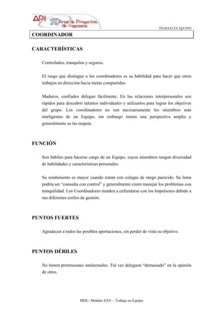 TRABAJO EN EQUIPO
MDL- Módulo XXV – Trabajo en Equipo
COORDINADOR
CARACTERÍSTICAS
Controlados, tranquilos y seguros.
El rasgo que distingue a los coordinadores es su habilidad para hacer que otros
trabajen en dirección hacia metas compartidas.
Maduros, confiados delegan fácilmente. En las relaciones interpersonales son
rápidos para descubrir talentos individuales y utilizarlos para lograr los objetivos
del grupo. Los coordinadores no son necesariamente los miembros más
inteligentes de un Equipo, sin embargo tienen una perspectiva amplia y
generalmente se les respeta.
FUNCIÓN
Son hábiles para hacerse cargo de un Equipo, cuyos miembros tengan diversidad
de habilidades y características personales.
Su rendimiento es mayor cuando tratan con colegas de rango parecido. Su lema
podría ser “consulta con control” y generalmente creen manejar los problemas con
tranquilidad. Los Coordinadores tienden a enfrentarse con los Impulsores debido a
sus diferentes estilos de gestión.
PUNTOS FUERTES
Agradecen a todos las posibles aportaciones, sin perder de vista su objetivo.
PUNTOS DÉBILES
No tienen pretensiones intelectuales. Tal vez deleguen “demasiado” en la opinión
de otros.
 