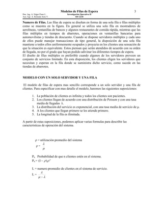 Modelos de Filas de Espera                               3
Doc. Ing. A. Edgar Pinto L.          Investigación Operativa II
Aux. Egr. A. Rolando Soto V.                  SIS 2210

Numero de Filas. Las filas de espera se diseñan en forma de una sola fila o filas múltiples
como se muestra en la figura. En general se utiliza una solo fila en mostradores de
aerolíneas, ventanillas de bancos y algunos restaurantes de comida rápida, mientras que las
filas múltiples en tiempos de abarrotes, operaciones en ventanillas bancarias para
automovilistas y tiendas de descuento. Cuando se dispone servidores múltiples y cada uno
de ellos puede manejar transacciones de tipo general, la disposición de una sola fila
mantiene a todos ellos uniformemente ocupados y proyecta en los clientes una sensación de
que la situación es equivalente. Estos piensan que serán atendidos de acuerdo con su orden
de llegada, no por el grado que hayan podido adivinar los diferentes tiempos de espera.
El diseño de filas múltiples es preferible cuando algunos de los servidores proveen un
conjunto de servicios limitado. En esta disposición, los clientes eligen los servidores que
necesitan y esperan en la fila donde se suministra dicho servicio, como sucede en las
tiendas de abarrotes.


MODELO CON UN SOLO SERVIDOR Y UNA FILA

 El modelo de filas de espera mas sencillo corresponde a un solo servidor y una fila de
clientes. Para especificar con mas detalle el modelo, haremos las siguientes suposiciones:

          1. La población de clientes es infinita y todos los clientes son pacientes.
          2. Los clientes llegan de acuerdo con una distribución de Poisson y con una tasa
             media de llegadas λ.
          3. La distribución del servicio es exponencial, con una tasa media de servicio de µ.
          4. A los clientes que llegan primero se les atiende primero.
          5. La longitud de la fila es ilimitada.

A partir de estas suposiciones, podemos aplicar varias formulas para describir las
características de operación del sistema.



             ρ = utilización promedio del sistema
                       λ
              ρ=
                       µ

          Pn Probabilidad de que n clientes estén en el sistema.
          Pn = (1 − ρ ) ρ n

          L = numero promedio de clientes en el sistema de servicio.
                   λ
          L=
                µ −λ
 