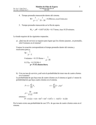 Modelos de Filas de Espera                          5
Doc. Ing. A. Edgar Pinto L.                Investigación Operativa II
Aux. Egr. A. Rolando Soto V.                        SIS 2210



          4. Tiempo promedio transcurrido dentro del sistema.
                            1        1
                      W=        =          = 0.20horas, osea12 min utos
                         µ − λ 35 − 30

          5. Tiempo promedio transcurrido en la fila de espera.

                               Wq = ρW = 0.857 (0.20) = 0.17 horas, ósea 10.28 minutos.


La tienda requiere de las siguientes respuestas.

     a) ¿Qué tasa de servicio se requiere para lograr que los clientes pasaran , en promedio,
        solo 8 minutos en el sistema?

     Usamos la ecuación correspondiente al tiempo promedio dentro del sistema y
     resolvemos para µ.
                     1
               W=
                   µ −λ
                                             1
               8 minutos = 0.133 Horas =
                                          µ − 30
               0.133µ – 0.133(30)=1
                      µ= 37.52 clientes/hora.



     b) Con esa tasa de servicio ¿cuál seria la probabilidad de tener mas de cuatro clientes
        en el sistema?
     La probabilidad de que haya mas de cuatro clientes en el sistema es igual a 1 menos la
     probabilidad de que haya cuatro clientes en el sistema.

                                4                                       4
                     P = 1 − ∑ P¨n                          = 1 − ∑ (1 − ρ ) ρ n
                               n =0                                n =0


                            30
                     ρ=          = 0.80
                           37.52
          entonces :
                 P= 1-0.2(1 + 0.8 + 0.82 + 0.83 + 0.84)= 1 – 0.672 = 0.328

Por lo tanto existe una probabilidad de casi 33% de que mas de cuatro clientes esten en el
sistema.
 
