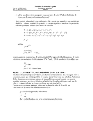 Modelos de Filas de Espera                           6
Doc. Ing. A. Edgar Pinto L.               Investigación Operativa II
Aux. Egr. A. Rolando Soto V.                       SIS 2210



     c) ¿Qué tasa de servicio se requiere para que fuera de solo 10% la probabilidad de
        tener mas de cuatro clientes en el sistema?

     Aplicamos la misma lógica que en la parte (b), excepto que µ es ahora una variable de
     decisión. La forma mas fácil de proceder es encontrar primero la utilización promedio
     correcta y después resolver para la tasa de servicio.

                     P = 1 − (1 − ρ )(1 + ρ + ρ 2 + ρ 3 + ρ 4 )
                     P = 1 − (1 + ρ + ρ 2 + ρ 3 + ρ 4 ) + ρ (1 + ρ + ρ 2 + ρ 3 + ρ 4 )
                     P =1−1− ρ − ρ 2 − ρ3 − ρ 4 + ρ + ρ 2 + ρ 3 + ρ 4 + ρ 5

                    P= ρ5

          O bien
                      ρ= P1 / 5

                    si P= 10%
                    ρ= 0.101 / 5    = 0.63.

en consecuencia, para una tasa de utilización de 63%, la probabilidad de que mas de cuatro
clientes se encuentren en el sistema es de 10%. Para λ = 30, la tasa de servicio deberá ser:

                     30
                          = 0.63
                     µ
                    µ = 47.62 clientes/hora.

MODELO CON MULTIPLES SERVIDORES Y UNA SOLA FILA.
En el modelo con múltiples servidores, los clientes forman una sola fila y escogen, entre s
servidores, aquel que este disponible. El sistema de servicio tiene una sola fase. Partiremos
de las siguientes suposiciones, además de las que hicimos para el modelo con un solo
servidor: tenemos s servidores idénticos, y la distribución del servicio para cada uno de
ellos es exponencial, con un tiempo medio de servicio igual a 1/µ.
Con estas suposiciones, podemos aplicar varias formulas a fin de describir las
características de operación del sistema de servicio.

             ρ = utilización promedio del sistema
                      λ
              ρ=
                     sµ
             Po = probabilidad de que haya cero clientes en el sistema.
 