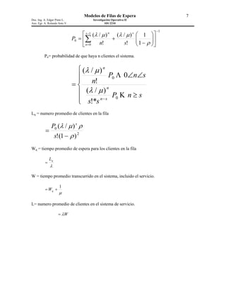 Modelos de Filas de Espera                          7
Doc. Ing. A. Edgar Pinto L.               Investigación Operativa II
Aux. Egr. A. Rolando Soto V.                       SIS 2210

                                                                                    −1
                                     s −1 (λ / µ ) n (λ / µ ) s        1 
                               P0 = ∑               +                 
                                                                        1 − ρ 
                                                                               
                                     n=0     n!          s!                  

          Pn= probabilidad de que haya n clientes el sistema.


                                 (λ / µ ) n
                                            P0 Λ 0∠n∠s
                                 n!
                               =
                                  (λ / µ ) n
                                              P Κ n≥s
                                 s!*s n − s 0
                                
Lq = numero promedio de clientes en la fila

                P0 (λ / µ ) s ρ
           =
                    s!(1 − ρ ) 2
Wq = tiempo promedio de espera para los clientes en la fila

               Lq
          =
               λ

W = tiempo promedio transcurrido en el sistema, incluido el servicio.

                      1
          = Wq +
                      µ

L= numero promedio de clientes en el sistema de servicio.

                     = λW
 