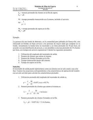 Modelos de Filas de Espera                    4
Doc. Ing. A. Edgar Pinto L.                  Investigación Operativa II
Aux. Egr. A. Rolando Soto V.                          SIS 2210

          Lq = numero promedio de clientes en la fila de espera.
          Lq = ρL

          W = tiempo promedio transcurrido en el sistema, incluido el servicio.
                1
          W=
             µ −λ

          Wq = tiempo promedio de espera en la fila.
          Wq = ρW


Ejemplo.

La gerencia de una tienda de abarrotes, en la comunidad para jubilados de Sunnyville, esta
interesado en brindar un buen servicio a las personas de mayor edad que compran en su
tienda. Actualmente la tienda tiene un mostrador a un ritmo promedio de 30 por hora, de
acuerdo con una distribución de poisson, y son atendidos a una tasa promedio de 35 clientes
por hora, con tiempos de servicio exponencial. Calcule los siguientes promedios:

          1.   Utilización del empleado del mostrador de salida.
          2.   Numero de clientes que entran al sistema.
          3.   Numero de clientes formados en la fila.
          4.   Tiempo transcurrido dentro del sistema.
          5.   Tiempo de espera en la fila.

Solución.
El mostrador de salida puede representarse como un sistema con un solo canal y una sola
fase. Usamos las ecuaciones correspondientes a las características de operación del modelo
con un solo servidor para calcular las características promedio.

          1. Utilización promedio del empleado del mostrador de salida es.

                          λ 30
                   ρ=      =   = 0.857, osea ≈ 85.7%
                          µ 35
          2. Numero promedio de clientes que entran al sistema es.

                               λ         30
                    L=             =           = 6clientes
                           µ −λ        35 − 30

          3. Numero promedio de clientes formados en la fila.

                    Lq = ρL = 0.857 (6) = 5.14 clientes.
 