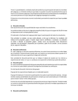 Tienen la posibilidadde undebate ampliodel problemaylaparticipaciónde todoslos miembros
del subgrupo, su limitante estriba en que todos no pueden escuchar los planteamientos que se
hacenenlosrestantessubgrupos.Estalimitaciónpuedeatenuarsecombinandoestamodalidadcon
una sesión plenaria en la que cada jefe del subgrupo exponga los resultados.
El docente en las conclusiones resume la actividad y puntualiza los aspectos que hayan quedado
deficientes.
c) Discusión reiterada:
Este tipo de discusión da la posibilidad de mayor actividad a los estudiantes.
Un problemadadose discuteensubgrupospequeños(6-8) alosquese leasignande 10a20 minutos
en dependencia de la complejidad de la tarea.
El moderador o facilitador del subgrupo debe lograr la participación de todos los estudiantes.
Esta actividad se continúa con una sesión plenaria, en las que se informan los resultados del
trabajo de los pequeños grupos. Cuando surgen nuevos problemas o cuestiones no aclarados
se vuelve a discutir en pequeños grupos (tantas veces sea necesario) Estas discusiones
reiteradas son previamente preparadas por el profesor, quien ha de concluir con un resumen
de los aspectos discutidos.
d) Discusión conferencia:
En cada subgrupo se discutenaspectosdiferentes,loscualesfueronprevistosenunordenlógico
por el profesor. Posteriormente cuando cada uno expone sus conclusiones deben quedar en el
orden previsto con lo que se garantiza la lógica del contenido.
Esta variedad de discusión permite que se trabaje el objeto de estudio con los criterios y
experiencias de todos sin que se produzca una exposición unilateral por parte del profesor.
e) Discusión panel:
Se realizamediantelapreparaciónde grupospequeñosde participantesqueseránlosespecialistas
en el tema los cuales deben contestar las preguntas formuladas con antelación.
En este tipo de discusión intervienen dos grupos:
El grupo de los especialistas dirigidos por un moderador (panel).
El grupo formado por el resto de los participantes los cuales no permanecerán pasivos, sinoque
tendrán amplias posibilidades de participación siempre que sean autorizadas por el moderador,
quien evitará "careos" entre ambos grupos.
El éxito de esta actividad depende de la preparaciónprevia que haga el docente. También tendrá
en cuenta la selección de los panelistas dentro del grupo o personas invitadas especialistas en el
tema que se aborde.
f) Discusión confrontación:
 