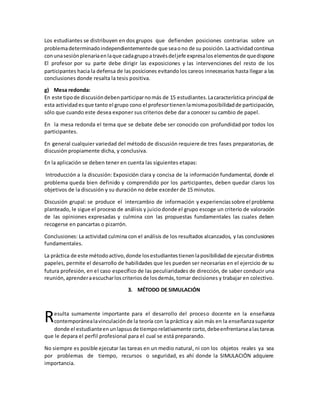 Los estudiantes se distribuyen en dos grupos que defienden posiciones contrarias sobre un
problemadeterminadoindependientementede que seaono de su posición.Laactividadcontinua
conunasesiónplenariaenlaque cadagrupoatravésdeljefe expresalos elementosde quedispone
El profesor por su parte debe dirigir las exposiciones y las intervenciones del resto de los
participantes hacia la defensa de las posiciones evitandolos careos innecesarios hasta llegar a las
conclusiones donde resalta la tesis positiva.
g) Mesa redonda:
En este tipode discusióndebenparticiparnomás de 15 estudiantes.Lacaracterística principal de
esta actividadesque tanto el grupo cono el profesortienenlamismaposibilidadde participación,
sólo que cuando este desea exponer sus criterios debe dar a conocer su cambio de papel.
En la mesa redonda el tema que se debate debe ser conocido con profundidad por todos los
participantes.
En general cualquier variedad del método de discusión requiere de tres fases preparatorias, de
discusión propiamente dicha, y conclusiva.
En la aplicación se deben tener en cuenta las siguientes etapas:
Introducción a la discusión: Exposición clara y concisa de la información fundamental, donde el
problema queda bien definido y comprendido por los participantes, deben quedar claros los
objetivos de la discusión y su duración no debe exceder de 15 minutos.
Discusión grupal: se produce el intercambio de información y experienciassobre el problema
planteado, le sigue el proceso de análisis y juiciodonde el grupo escoge un criterio de valoración
de las opiniones expresadas y culmina con las propuestas fundamentales las cuales deben
recogerse en pancartas o pizarrón.
Conclusiones: La actividad culmina con el análisis de los resultados alcanzados, y las conclusiones
fundamentales.
La práctica de este métodoactivo,donde losestudiantestienenlaposibilidadde ejecutardistintos
papeles, permite el desarrollo de habilidades que les pueden ser necesarias en el ejercicio de su
futura profesión, en el caso específico de las peculiaridades de dirección, de saber conducir una
reunión,aprenderaescucharloscriteriosde losdemás,tomar decisiones y trabajar en colectivo.
3. MÉTODO DE SIMULACIÓN
esulta sumamente importante para el desarrollo del proceso docente en la enseñanza
contemporánealavinculaciónde la teoría con la práctica y aún más en la enseñanzasuperior
donde el estudianteenunlapsusde tiemporelativamente corto,debeenfrentarsealastareas
que le depara el perfil profesional para el cual se está preparando.
No siempre es posible ejecutar las tareas en un medio natural, ni con los objetos reales ya sea
por problemas de tiempo, recursos o seguridad, es ahí donde la SIMULACIÓN adquiere
importancia.
R
 