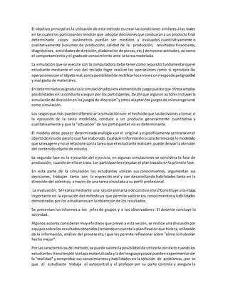 El objetivo principal es la utilización de este método es crear las condiciones similares a las reales
en lascualeslos participantestendránque adoptardecisionesque conduzcana un productofinal
determinado cuyos parámetros puedan ser medidos y evaluados cuantitativamente o
cualitativamente (volumen de producción, calidad de la producción, resultados financieros,
diagnósticos, actividadesde dirección,elaboraciónde piezas,etc.) demostraractitudes,asícomo
el comportamiento y el grado de conocimiento ante la tarea modelada.
La simulación que se ejecute con la computadora debe tener como requisito fundamental que el
estudiante mediante el uso del teclado logre realizar las operaciones como si ejecutara las
operacionesconel objetoreal,conlaposibilidadde rectificarloserroressinriesgosde peligrosidad
y mal gasto de materiales.
En determinadasasignaturaslasimulaciónadquiereelementosde juegopuestoque ofreceamplias
posibilidades en la conducta a seguir por los participantes, de ahí que algunos autoresincluyan la
simulaciónde direcciónenlosjuegosde dirección"y otros aceptan losjuegosde rolesengeneral
como simulación.
Los rasgosque más puedendiferenciarlasimulaciónson:el hechode que lasdecisionesatomar,o
la ejecución de la tarea modelada, conduce a un producto generalmente cuantitativa y
cualitativamente y que la "actuación" de los participantes no es determinante.
El modelo debe poseer determinadaanalogía con el original yespecíficamente centrarse enel
objetode estudioparalocual fue elaborado.Cualquierinformaciónocaracterísticade lomodelado
que se exagere ynose relacione conlatarea que el estudianterealizare,puede desviarlaatención
del contenido objeto de estudio.
La segunda fase es la ejecución del ejercicio, en algunas simulaciones se considera la fase de
producción, cuandode ellase trata. Los participantesejecutanel plantrazadoenla primera fase.
En esta parte de la simulación los estudiantes utilizan sus conocimientos, argumentan sus
decisiones, trabajan tanto con la expresión oral y van desarrollando habilidades tanto en la
dirección del colectivo, a través de una tarea vinculada a su perfil profesional.
La evaluación. Se realizamediante una sesiónplenariaode conclusiones?Constituye unaetapa
importante en la ejecución del método ya que permite valorar los conocimientosy habilidades
demostradas por los estudiantes en la obtención de los resultados.
Se presentan los informes a los jefes de grupos y a los observadores. El docente concluye la
actividad.
Algunos autores consideran muy efectivos que previo a esta sesión, se realice una discusión por
equipossobre losresultadosobtenidos(teniendoencuentalaplanificaciónque hiciera,utilización
de la información, análisis del proceso etc.) que les permita reflexionar sobre "cómo lo hubieran
hecho mejor".
Por lascaracterísticasdel método,se puede valorarlaposibilidadde utilizarloconéxitocuandolos
estudiantestransitenporlaetapamaterializadayladel lenguajeyaque puedenexperimentarcon
la "realidad" y comprobar sus conocimientosy habilidades en la solución de problemas, por lo
que el estudiante trabaja el autocontrol y el profesor por su parte controla y asegura la
 