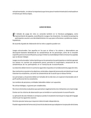 retroalimentación, sinobviarlaimportanciaque tiene parael mantenimientode lamotivaciónen
el tránsito por dichas etapas.
JUEGO DE ROLES.
l método de juego de roles es conocido también en la literatura pedagógica, como
representación de papeles, escenificación o juego a las situaciones. Se caracteriza porque los
participantes asumen una identidad distinta a la suya para enfrentarse a problemas realese
hipotéticos.
De acuerdo al grado de elaboración de los roles o papeles pueden ser:
Juegos estructurados: Son aquellos en los que se ofrece a los actores y observadores una
descripción bastante detallada de las características de los personajes, como de la situación
específicapreviaalaescenificaciónyaunque limitenlacreatividadpermitenenmarcarlosaspectos
que se desean trabajar.
Juegosnoestructurados:ladescripciónque se lespresentaalosparticipantesesmásbiengeneral.
Los actores no cuentan con preparación previa, permiten la creatividad y proyección de las
características de los participantes en el transcurso de la escenificación.
Los docentesdebentenerencuentalossiguientesrequisitosenlaelaboraciónde juegosde roles.
Que realmente se ajustenalosobjetivos,contenidos,etapasdel procesode asimilaciónporlacual
transitan los estudiantes, así como las características de la acción que se desea formar.
Los personajes y situaciones deben ser tomados de la vida real y en especial relacionados con el
perfil profesional de los estudiantes.
Los nombres de personas y entidades laborables deben ser supuestos.
No utilizar diálogos, ni guiones pre-establecidos.
Noincluirelementosevaluativosque parcialicennegativamentealosintérpretesconel personaje.
Contar con los criterios de observación que se tendrán en cuenta durante la escenificación.
La aplicaciónde este métodoes ventajosacuandoel estudiante transitaporla etapa del lenguaje
externo por las siguientes razones:
Permite ejecutar tareas que requieren determinada independencia.
Puedenargumentarde formaoral y/oescritalasdecisionesque adoptanenlaejecucióndelatarea.
E
 