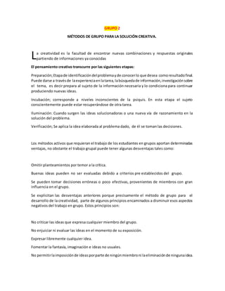 GRUPO 2
MÉTODOS DE GRUPO PARA LA SOLUCIÓN CREATIVA.
a creatividad es la facultad de encontrar nuevas combinaciones y respuestas originales
partiendo de informaciones ya conocidas
El pensamiento creativo transcurre por las siguientes etapas:
Preparación;Etapade identificacióndelproblemayde conocerlo que desea comoresultadofinal.
Puede darse a travésde laexperienciaenlatarea,labúsquedade información,investigaciónsobre
el tema, es decir prepara al sujeto de la información necesaria y lo condiciona para continuar
produciendo nuevas ideas.
Incubación; corresponde a niveles inconscientes de la psiquis. En esta etapa el sujeto
conscientemente puede estar recuperándose de otra tarea.
Iluminación: Cuando surgen las ideas solucionadoras o una nueva vía de razonamiento en la
solución del problema.
Verificación; Se aplica la idea elaborada al problema dado, de él se toman las decisiones.
Los métodos activos que requieran el trabajo de los estudiantes en grupos aportan determinadas
ventajas, no obstante el trabajo grupal puede tener algunas desventajas tales como:
Omitir planteamientos por temor a la crítica.
Buenas ideas pueden no ser evaluadas debido a criterios pre establecidos del grupo.
Se pueden tomar decisiones erróneas o poco efectivas, provenientes de miembros con gran
influencia en el grupo.
Se explicitan las desventajas anteriores porque precisamente el método de grupo para el
desarrollo de la creatividad, parte de algunos principios encaminados a disminuir esos aspectos
negativos del trabajo en grupo. Estos principios son:
No criticar las ideas que expresa cualquier miembro del grupo.
No enjuiciar ni evaluar las ideas en el momento de su exposición.
Expresar libremente cualquier idea.
Fomentar la fantasía, imaginación e ideas no usuales.
No permitirlaimposiciónde ideasporparte de ningúnmiembroni laeliminaciónde ningunaidea.
L
 