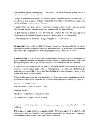 Este método es importante porque da la posibilidad a los participantes de que se atrevan a
introducir variantes nuevas, más creativas.
Las ideas que expongan no importa que parezcan ilógicas, excéntricas e incluso irrealizables, lo
importante es que la propuestade un participante impulse alosdemása formularotras lo más
rápido posible, posteriormente se valorarán.
Se debe aplicar a un grupo no muy numeroso, en caso contrario se debe seleccionar dos
registradores, para que no se pierda ninguna idea generada por los estudiantes.
Los participantes se deben disponer en forma de herradura de forma tal que propicie la
comunicación y la actividad del docente al recoger las ideas que se vayan generando.
La tormenta de cerebro comprende las siguientes etapas en su aplicación:
1. Preparación: Puede contar con 15 ó 20 minutos. Se presenta el problema (oral o escrito) por
parte de alguienseleccionadoparael efecto y en coordinación con el docente que loorientará
previamente. Se escoge entre las formulaciones propuestas, la más clara y sencilla.
2. Calentamiento: 20 ó 30 minutos deben ser dedicados a lograr una atmósfera adecuada en el
grupo para propiciar que las ideas fluyanlibremente durante la generación de ideas. Es necesario
que los participantes sientan que sus ideas no serán criticadas ni evaluadas por los demás.
Se pueden utilizar distintas tónicas por ejemplo, se puede solicitar la definición de un objeto
sencillo, o la opinión sobre algún hecho que no tenga relación con el ejercicio de la clase. La
participaciónse hace mediante unarondaenlacual rápidamente cadaparticipanteexprese suidea,
hasta que se agoten las posibilidades.
El docente plantea al grupo las reglas que deberá ser observar para esta etapa y la siguiente, las
debe escribir en el pizarrón o una pancarta y mantenerlo todo el tiempo que dure el ejercicio.
Las etapas son las siguientes:
Relájese y deje que las ideas lleguen a usted.
No evalúe las ideas.
Este atento y perfeccione las ideas de los otros.
Trate de producir la mayor cantidad de ideas.
Una vez terminada la etapa de calentamiento pueden surgir nuevas ideas en la redefinición del
problema.
3. Generaciónde ideas:Es la etapaen que durante 20 ó 30 minutos,a partir de la redefinicióndel
problema, el grupo generará ideas que respondan a la solución del mismo. Las reglas deben
permanecer visibles o se recordarán cuando alguien las olvide.
 