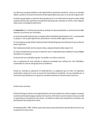 Las ideas que van generándose se irán registrandoen pancartas o pizarrón, como es un ejercicio
rápido, puede sernecesariolaelecciónde dosregistradorespara que no se pierda ninguna idea.
Cuando el grupo agota su stock de ideas (puede ocurrir a la media hora) el docente debe utilizar
cualquier técnica que permita la recuperación del grupo por ejemplo, un chiste, releer algunas
ideas, hacer una pregunta abierta etc.
4. Evaluación: Es el último paso donde se evalúan las ideas producidas, se seleccionan las ideas
valiosas y se eliminan las inservibles.
La selecciónpuede realizarse porunexpertosobre elproblema(participanteono) y se presentará
al grupo el cual puede argumentar, profundizar e incluso añadir algunas nuevas.
En esta etapase puede añadirla aplicacióndel métodode gruposnominalesporloque se dan los
pasos siguientes:
Del listado presentado con las mejores ideas, cada participante debe elegir 5 ó 6.
Se realiza la tabulación ya sea por el docente o por el registrador para establecer las prioridades
decididas en la votación.
Se presentan los resultados al grupo (se puede o no volver a discutir).
Con la aplicación de este método se obtienen resultados que reflejan con más fidelidad y
creatividad los criterios del grupo ante un problema.
Puede ser valorada su aplicación en dependencia a la asignatura que se trate, los objetivos,
contenidos y etapa por la que se encuentra transitando el estudiante. Es muy aceptado por la
motivación que despierta en el grupo la cual debe mantenerse durante todo el proceso.
Existen otras variantes:
El Brainwritting;Lasideasse van registrandoporescritoen tarjetaslas cualesse pegana la pared.
Cuandoel participante pegasutarjetao lee lasotras.Al finalizarlasesióncadaunohace una señal
en aquellas que considere de más interés, así saldrán las ideas más importantessin afectar a los
participantes que propusieron otras.
El métodode SEIS - TRES - CINCO:quiere decirque seispersonasdanlasoluciónde tresentres con
la ayuda de los otros cinco.
 