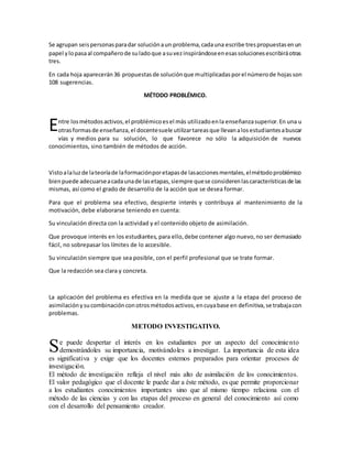 Se agrupan seispersonasparadar soluciónaun problema,cadauna escribe trespropuestasenun
papel ylopasaal compañerode suladoque asuvezinspirándoseenesassolucionesescribiráotras
tres.
En cada hoja aparecerán36 propuestasde soluciónque multiplicadasporel númerode hojasson
108 sugerencias.
MÉTODO PROBLÉMICO.
ntre losmétodosactivos,el problémicoesel más utilizadoenla enseñanzasuperior.En una u
otrasformasde enseñanza,el docentesuele utilizartareasque llevanalosestudiantesabuscar
vías y medios para su solución, lo que favorece no sólo la adquisición de nuevos
conocimientos, sino también de métodos de acción.
Vistoalaluzde lateoríade laformaciónporetapasde lasaccionesmentales,elmétodoproblémico
bienpuede adecuarseacadaunade lasetapas,siempre quese considerenlascaracterísticasde las
mismas, así como el grado de desarrollo de la acción que se desea formar.
Para que el problema sea efectivo, despierte interés y contribuya al mantenimiento de la
motivación, debe elaborarse teniendo en cuenta:
Su vinculación directa con la actividad y el contenido objeto de asimilación.
Que provoque interés en los estudiantes, para ello,debe contener algo nuevo,no ser demasiado
fácil, no sobrepasar los límites de lo accesible.
Su vinculación siempre que sea posible, con el perfil profesional que se trate formar.
Que la redacción sea clara y concreta.
La aplicación del problema es efectiva en la medida que se ajuste a la etapa del proceso de
asimilaciónysucombinaciónconotrosmétodosactivos,encuyabase en definitiva,se trabajacon
problemas.
METODO INVESTIGATIVO.
e puede despertar el interés en los estudiantes por un aspecto del conocimiento
demostrándoles su importancia, motivándoles a investigar. La importancia de esta idea
es significativa y exige que los docentes estemos preparados para orientar procesos de
investigación.
El método de investigación refleja el nivel más alto de asimilación de los conocimientos.
El valor pedagógico que el docente le puede dar a éste método, es que permite proporcionar
a los estudiantes conocimientos importantes sino que al mismo tiempo relaciona con el
método de las ciencias y con las etapas del proceso en general del conocimiento así como
con el desarrollo del pensamiento creador.
E
S
 