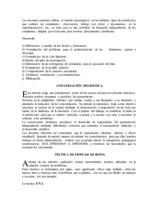 Los docentes podemos utilizar el método investigativo en los distintos tipos de actividades
que realizan los estudiantes: observación, trabajo con textos y documentos, en la
experimentación, etc., en todo caso es una actividad de búsqueda independiente de los
estudiantes, dirigida por el docente para resolver determinados problemas.
Desarrollo:
a) Elaboración y estudio de los hechos y fenómenos.
b) Formulación del problema, para el esclarecimiento de los fenómenos sujetos a
investigar.
c) Formulación de la ó las hipótesis.
d) Diseño del plan de investigación.
e) Elaboración de un cronograma de actividades para la ejecución del plan.
f) Formulación de la posible solución.
h) Comprobación de la solución encontrada.
i) Establecer conclusiones y recomendaciones.
j) Bibliografía.
CONVERSACIÓN HEURÍSTICA.
ste método exige una participación activa de los actores del proceso docente educativo,
para resolver preguntas y ejercicios de razonamiento.
Sócrates en la antigüedad, utilizaba uno similar, reunía a sus discípulos a su alrededor, y
planteaba la inducción de los conocimientos. Su método la mayéutica, tenía como objetivo
encontrar la esencia de la verdad mediante la demostración o negociación de las tesis por
medio de la dialéctica de la discusión. Con el empleo del diálogo se establecía la duda en
el interlocutor para que se sintiera motivado a pensar y a razonar con vista a encontrar la
solución a los problemas.
La conversación heurística promueve el desarrollo de capacidades del pensamiento
independiente mediante dificultades concretas que estimulan el razonamiento dialéctico y
el desarrollo científico.
Los docentes debemos ser conscientes que la capacitación eficiente, efectiva y eficaz
estudiantil, depende de nuestra manera de orientar los conocimientos, para que ellos puedan
trabajar en forma independiente, realicen por su propio interés la autogestión pedagógica
creativamente, QUE APRENDAN A APRENDER, y resuelvan las necesidades que la
sociedad les encomienda.
TÉCNICA DE EDWUAD DE BONO.
demás de los métodos explicados existen determinadas técnicas utilizadas en la
solución creativa de problemas.
Estas técnicas se denominan por siglas, cuyo significado ofrece algo definido sobre las
nuevas ideas a expresar ante el problema que se plantea, a la vez que son fáciles de manejar
y recordar. Así por ejemplo:
La técnica P.N.I.
E
A
 