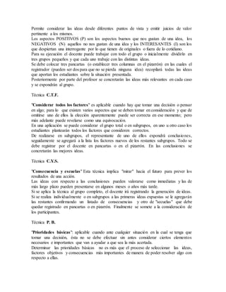 Permite considerar las ideas desde diferentes puntos de vista y emitir juicios de valor
pertinente a los mismos.
Los aspectos POSITIVOS (P) son los aspectos buenos que nos gustan de una idea, los
NEGATIVOS (N) aquellos no nos gustan de una idea y los INTERESANTES (I) son los
que despiertan una interrogante por lo que tienen de originales o fuera de lo cotidiano.
Para su ejecución el docente puede trabajar con todo el grupo o inicialmente dividirlo en
tres grupos pequeños y que cada uno trabaje con las distintas ideas.
Se debe colocar tres pancartas (o establecer tres columnas en el pizarrón) en las cuales el
registrador (pueden ser dos para que no se pierda ninguna idea) recopilará todas las ideas
que aportan los estudiantes sobre la situación presentada.
Posteriormente por parte del profesor se concretarán las ideas más relevantes en cada caso
y se expondrán al grupo.
Técnica C.T.F.
"Considerar todos los factores" es aplicable cuando hay que tomar una decisión o pensar
en algo; para lo que existen varios aspectos que se deben tomar en consideración y que de
omitirse uno de ellos la elección aparentemente puede ser correcta en ese momento; pero
más adelante puede revelarse como una equivocación.
En una aplicación se puede considerar el grupo total o en subgrupos, en uno u otro caso los
estudiantes plantearán todos los factores que consideren correctos.
De realizarse en subgrupos, el representante de uno de ellos expondrá conclusiones,
seguidamente se agregará a la lista los factores nuevos de los restantes subgrupos. Todo se
debe registrar por el docente en pancartas o en el pizarrón. En las conclusiones se
concretarán las mejores ideas.
Técnica C.Y.S.
"Consecuencia y escuelas" Esta técnica implica "mirar" hacia el futuro para prever los
resultados de una acción.
Las ideas con respecto a las conclusiones pueden valorarse como inmediatas y las de
más largo plazo pueden presentarse en algunos meses o años más tarde.
Si se aplica la técnica al grupo completo, el docente irá registrando la generación de ideas.
Si se realiza individualmente o en subgrupos a las primeras ideas expuestas se le agregarán
las restantes confirmando un listado de consecuencias y otro de "secuelas" que debe
quedar registrado en pancartas o en pizarrón. Finalmente se somete a la consideración de
los participantes.
Técnica P. B.
"Prioridades básicas": aplicable cuando ante cualquier situación en la cual se tenga que
tomar una decisión, ésta no se debe efectuar sin antes considerar ciertos elementos
necesarios e importantes que van a ayudar a que sea la más acertada.
Determinar las prioridades básicas no es más que el proceso de seleccionar las ideas,
factores objetivos y consecuencias más importantes de manera de poder resolver algo con
respecto a ellas.
 