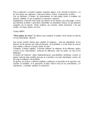 Para su aplicación se pueden organizar pequeños grupos, se les presenta la situación y se
les da al menos una sugerencia o idea para motivar el inicio de generación de ideas.
Una vez finalizado el tiempo, los representantes de cada equipo leerán el resultado del
ejercicio señalado, lo que se registrará en pancartas o pizarrón.
Seguidamente el docente debe tomar una muestra de tres factores por cada equipo, con los
que elaborará un listado y procederá a determinar las prioridades básicas, los que quedarán
aceptadas por la mayoría. Puede realizarse por votación, dando preferencia a las que
resulten con mayor número de votos.
Técnica O.P.V.
“Otros puntos de vistas”: Se utilizan para considerar la opinión de los demás en relación
con una determinada situación.
Esta técnica permite obtener gran cantidad de opiniones, cada una dependiente de los
intereses de las personas que están involucradas en el problema y es una forma de conocer
cono señalan o enfocan su propio "punto de vista".
Terminado el tiempo asignado, el docente solicitará las opiniones de los diferentes grupos
a través de los representantes, destacará las diferencias entre los puntos de vista de los
implicados.
La técnica del "antiéxito" utiliza fundamentalmente para identificar problemas, es decir, en
generar todas las ideas posibles para que no se produzca con éxito determinada acción y de
ahí surge la definición del problema.
En general, las técnicas y métodos señalados contribuyen al desarrollo de la expresión oral,
ejercitan al estudiante en la generación de ideas sobre la base de sus conocimientos y/o
experiencias, y permiten mantener la motivación.
 