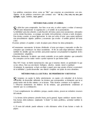 Las palabras conectores sirven como un “hilo” que conectan un conocimiento con otro.
Algunas de las palabras conectores más comunes son: “ de la, y los, son, en, uso, por
ejemplo, según, también, cuyo, para”.
MÉTODO PARA LEER UN LIBRO.
e debe leer para comprender, leer bien es un arte, es saber captar y evaluar el mensaje
del autor interpretando la organización y el sentido de su pensamiento.
La habilidad para dar cohesión a cada fracción del tema y para crear asociaciones adecuadas
con las demás fracciones, se consigue por medio de la prelectura o lectura a vuelo de pájaro.
Esta técnica consiste en pasar ligeramente la vista por sobre el texto para captar mediante
este procedimiento algunas palabras y secuencias que revelen el sentido general del tema
a leer.
Leemos primero el capítulo a vuelo de pájaro para obtener las ideas principales.
Comenzamos nuevamente la lectura dividiendo el texto por etapas y marcando en ellas los
conceptos que constituyen las ideas secundarias. Al fin de cada etapa habremos obtenido
también los detalles que nos servirán para poder expresar con propiedad la magnitud de los
conocimientos adquiridos.
Hacemos finalmente la síntesis que estará contenida en un cuadro sinóptico que contendrá
los conceptos con los cuales vamos a poder expresar lo que hemos leído.
Dice R.P. Faure no habrá memorización más que si tenemos interés en aprehender lo que
se nos ofrece, bien sea este interés biológico, afectivo, mental, moral o espiritual.
Al principio la experiencia se hará con lápiz y papel, pero muy pronto el lector se percatará
de su habilidad y podrá desarrollar una síntesis completa sin ayuda de estos elementos.
MÉTODO PARA LA LECTURA DE PERIÓDICOS Y REVISTAS
i tomamos en cuenta lo dicho anteriormente en cuanto a la velocidad de la lectura
factible de desarrollar utilizando las técnicas que corresponden, se demuestra que no se
puede tardar más de diez minutos en su lectura. Tales técnicas consisten en lo siguiente:
1. Observar atentamente los titulares de las noticias, que generalmente condensan el
material que va a continuación.
2. Leer completamente los subtítulos porque, cuando existen, poseen un verdadero resumen
del artículo.
3. La lectura de los primeros párrafos basta, por lo general, logran satisfacer nuestro interés.
Esta lectura debe realizarse empleando “a fondo” la visión periférica, actividad también la
ejercitación.
4. El resto del artículo puede saltearse o sólo efectuarse sobre él una lectura a vuelo de
pájaro.
S
S
 