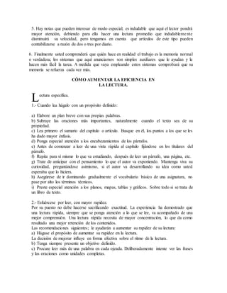5. Hay notas que pueden interesar de modo especial; es indudable que aquí el lector pondrá
mayor atención, debiendo para ello hacer una lectura promedio que indudablemente
disminuirá su velocidad, pero tengamos en cuenta que artículos de este tipo pueden
contabilizarse a razón de dos o tres por diario.
6. Finalmente usted comprenderá que quién hace en realidad el trabajo es la memoria normal
o verdadera; los sistemas que aquí anunciamos son simples auxiliares que le ayudan y le
hacen más fácil la tarea. A medida que vaya empleando estos sistemas comprobará que su
memoria se refuerza cada vez más.
CÓMO AUMENTAR LA EFICIENCIA EN
LA LECTURA.
ectura específica.
1.- Cuando lea hágalo con un propósito definido:
a) Elabore un plan breve con sus propias palabras.
b) Subraye las oraciones más importantes, naturalmente cuando el texto sea de su
propiedad.
c) Lea primero el sumario del capítulo o artículo. Busque en él, los puntos a los que se les
ha dado mayor énfasis.
d) Ponga especial atención a los encabezamientos de los párrafos.
e) Antes de comenzar a leer de una vista rápida al capítulo fijándose en los titulares del
párrafo.
f) Repita para sí mismo lo que va estudiando, después de leer un párrafo, una página, etc.
g) Trate de anticipar con el pensamiento lo que el autor va exponiendo. Mantenga viva su
curiosidad, preguntándose asimismo, si el autor va desarrollando su idea como usted
esperaba que lo hiciera.
h) Asegúrese de ir dominando gradualmente el vocabulario básico de una asignatura, no
pase por alto los términos técnicos.
i) Preste especial atención a los planos, mapas, tablas y gráficos. Sobre todo si se trata de
un libro de texto.
2.- Esfuércese por leer, con mayor rapidez.
Por su puesto no debe hacerse sacrificando exactitud. La experiencia ha demostrado que
una lectura rápida, siempre que se ponga atención a lo que se lee, va acompañado de una
mejor comprensión. Una lectura rápida necesita de mayor concentración, lo que da como
resultado una mejor retención de los contenidos.
Las recomendaciones siguientes; le ayudarán a aumentar su rapidez de su lectura:
a) Hágase el propósito de aumentar su rapidez en la lectura.
La decisión de mejorar influye en forma efectiva sobre el ritmo de la lectura.
b) Tenga siempre presente un objetivo definido.
c) Procure leer más de una palabra en cada ojeada. Deliberadamente intente ver las frases
y las oraciones como unidades completas.
L
 
