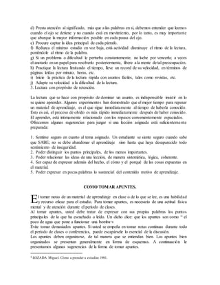 d) Presta atención al significado, más que a las palabras en sí, debemos entender que leemos
cuando el ojo se detiene y no cuando está en movimiento, por lo tanto, es muy importante
que abarque la mayor información posible en cada pausa del ojo.
e) Procure captar la idea principal de cada párrafo.
f) Reduzca el mínimo estudio en voz baja, está actividad disminuye el ritmo de la lectura,
poniéndole al ritmo de la palabra.
g) Si un problema o dificultad le perturba constantemente, no luche por vencerla; a veces
el anotarlo en un papel para resolverlo posteriormente, libere a la mente de tal preocupación.
h) Practique la lectura limitando el tiempo, lleve un record de su velocidad, en términos de
páginas leídas por minuto, horas, etc.
i) Inicie la práctica de la lectura rápida con asuntos fáciles, tales como revistas, etc.
j) Adapte su velocidad a la dificultad de la lectura.
3. Lectura con propósito de retención.
La lectura que se hace con propósito de dominar un asunto, es indispensable insistir en lo
se quiere aprender. Algunos experimentos han demostrado que el mejor tiempo para repasar
un material de aprendizaje, es el que sigue inmediatamente al tiempo de haberla conocido.
Esto es así, el proceso de olvido es más rápido inmediatamente después de haber conocido.
El aprender, está íntimamente relacionado con los repasos convenientemente espaciados.
Ofrecemos algunas sugerencias para juzgar si una lección asignada está suficientemente
preparada:
1. Sentirse seguro en cuanto al tema asignado. Un estudiante se siente seguro cuando sabe
que SABE; no se debe abandonar el aprendizaje sino hasta que haya desaparecido todo
sentimiento de inseguridad.
2. Poder distinguir los puntos principales, de los menos importantes.
3. Poder relacionar las ideas de una lección, de manera sistemática, lógica, coherente.
4. Ser capaz de expresar además del hecho, el cómo y el porqué de las cosas expuestas en
el material.
5. Poder expresar en pocas palabras lo sustancial del contenido motivo de aprendizaje.
COMO TOMAR APUNTES.
l tomar notas de un material de aprendizaje en clase o de lo que se lee, es una habilidad
y recurso eficaz para el estudio. Para tomar apuntes, es necesario de una actitud física
mental y de atención durante el periodo de clases.
Al tomar apuntes, usted debe tratar de expresar con sus propias palabras los puntos
principales de lo que ha escuchado o leído. Un dicho dice: que los apuntes son como “ el
poco de agua que pone a funcionar una bomba”4
Evite tomar demasiados apuntes. Si usted se empeña en tomar notas continuas durante todo
el periodo de clases o conferencias, puede escapársele lo esencial de la discusión.
Los apuntes deben organizarse, de tal manera que se entiendan bien. Los apuntes bien
organizados se presentan generalmente en forma de esquemas. A continuación le
presentamos algunas sugerencias de la forma de tomar apuntes.
4 LOZADA Miguel. Cómo a prender a estudiar. 1981.
E
 