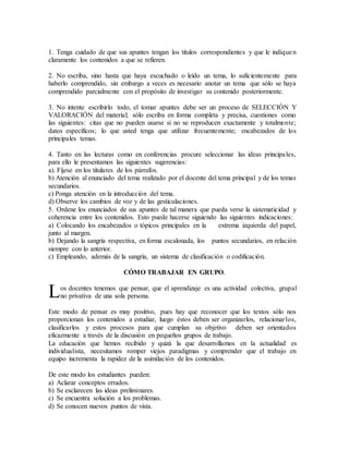 1. Tenga cuidado de que sus apuntes tengan los títulos correspondientes y que le indiquen
claramente los contenidos a que se refieren.
2. No escriba, sino hasta que haya escuchado o leído un tema, lo suficientemente para
haberlo comprendido, sin embargo a veces es necesario anotar un tema que sólo se haya
comprendido parcialmente con el propósito de investigar su contenido posteriormente.
3. No intente escribirlo todo, el tomar apuntes debe ser un proceso de SELECCIÓN Y
VALORACIÓN del material; sólo escriba en forma completa y precisa, cuestiones como
las siguientes: citas que no pueden usarse si no se reproducen exactamente y totalmente;
datos específicos; lo que usted tenga que utilizar frecuentemente; encabezados de los
principales temas.
4. Tanto en las lecturas como en conferencias procure seleccionar las ideas principales,
para ello le presentamos las siguientes sugerencias:
a). Fíjese en los titulares de los párrafos.
b) Atención al enunciado del tema realizado por el docente del tema principal y de los temas
secundarios.
c) Ponga atención en la introducción del tema.
d) Observe los cambios de voz y de las gesticulaciones.
5. Ordene los enunciados de sus apuntes de tal manera que pueda verse la sistematicidad y
coherencia entre los contenidos. Esto puede hacerse siguiendo las siguientes indicaciones:
a) Colocando los encabezados o tópicos principales en la extrema izquierda del papel,
junto al margen.
b) Dejando la sangría respectiva, en forma escalonada, los puntos secundarios, en relación
siempre con lo anterior.
c) Empleando, además de la sangría, un sistema de clasificación o codificación.
CÓMO TRABAJAR EN GRUPO.
os docentes tenemos que pensar, que el aprendizaje es una actividad colectiva, grupal
no privativa de una sola persona.
Este modo de pensar es muy positivo, pues hay que reconocer que los textos sólo nos
proporcionan los contenidos a estudiar, luego éstos deben ser organizarlos, relacionarlos,
clasificarlos y estos procesos para que cumplan su objetivo deben ser orientados
eficazmente a través de la discusión en pequeños grupos de trabajo.
La educación que hemos recibido y quizá la que desarrollamos en la actualidad es
individualista, necesitamos romper viejos paradigmas y comprender que el trabajo en
equipo incrementa la rapidez de la asimilación de los contenidos.
De este modo los estudiantes pueden:
a) Aclarar conceptos errados.
b) Se esclarecen las ideas preliminares.
c) Se encuentra solución a los problemas.
d) Se conocen nuevos puntos de vista.
L
 