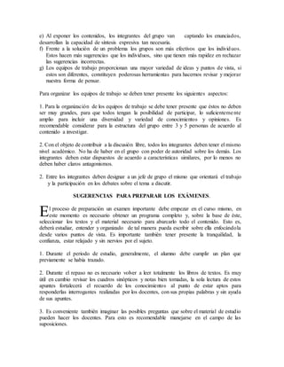 e) Al exponer los contenidos, los integrantes del grupo van captando los enunciados,
desarrollan la capacidad de síntesis expresiva tan necesaria.
f) Frente a la solución de un problema los grupos son más efectivos que los individuos.
Estos hacen más sugerencias que los individuos, sino que tienen más rapidez en rechazar
las sugerencias incorrectas.
g) Los equipos de trabajo proporcionan una mayor variedad de ideas y puntos de vista, si
estos son diferentes, constituyen poderosas herramientas para hacernos revisar y mejorar
nuestra forma de pensar.
Para organizar los equipos de trabajo se deben tener presente los siguientes aspectos:
1. Para la organización de los equipos de trabajo se debe tener presente que éstos no deben
ser muy grandes, para que todos tengan la posibilidad de participar, lo suficientemente
amplio para incluir una diversidad y variedad de conocimientos y opiniones. Es
recomendable considerar para la estructura del grupo entre 3 y 5 personas de acuerdo al
contenido a investigar.
2. Con el objeto de contribuir a la discusión libre, todos los integrantes deben tener el mismo
nivel académico. No ha de haber en el grupo con poder de autoridad sobre los demás. Los
integrantes deben estar dispuestos de acuerdo a características similares, por lo menos no
deben haber claros antagonismos.
2. Entre los integrantes deben designar a un jefe de grupo el mismo que orientará el trabajo
y la participación en los debates sobre el tema a discutir.
SUGERENCIAS PARA PREPARAR LOS EXÁMENES.
l proceso de preparación un examen importante debe empezar en el curso mismo, en
este momento es necesario obtener un programa completo y, sobre la base de éste,
seleccionar los textos y el material necesario para abarcarlo todo el contenido. Esto es,
deberá estudiar, entender y organizado de tal manera pueda escribir sobre ella enfocándola
desde varios puntos de vista. Es importante también tener presente la tranquilidad, la
confianza, estar relajado y sin nervios por el sujeto.
1. Durante el periodo de estudio, generalmente, el alumno debe cumplir un plan que
previamente se había trazado.
2. Durante el repaso no es necesario volver a leer totalmente los libros de textos. Es muy
útil en cambio revisar los cuadros sinópticos y notas bien tomadas, la sola lectura de estos
apuntes fortalecerá el recuerdo de los conocimientos al punto de estar aptos para
responderlas interrogantes realizadas por los docentes, con sus propias palabras y sin ayuda
de sus apuntes.
3. Es conveniente también imaginar las posibles preguntas que sobre el material de estudio
pueden hacer los docentes. Para esto es recomendable manejarse en el campo de las
suposiciones.
E
 
