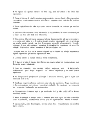 4. Al repasar sus apuntes subraye con tinta roja, para dar énfasis a las ideas más
importantes.
5. Según el sistema de estudio adoptado, es conveniente, a veces discutir el tema con otros
compañeros, en estos casos, mientras unos hacen preguntas otros contestan las posibles
preguntas.
6. Preste especial atención a los aspectos del material de estudio, en los temas que usted no
domina.
7. Descanse suficientemente antes del examen, es recomendable no revisar el material por
lo menos una hora antes de la hora del examen.
8. Si es posible debe informarse, acerca de la forma de examinación a la que se presentará:
si es escrita, oral, mixta, si es de carácter teórico, práctico, experimental, etc., si se trata de
una prueba escrita averigüe que tipo de preguntas contendrá el cuestionario, ejemplo:
preguntas de una sola respuesta; respuestas de completación; respuestas de selección
múltiple; de verdadero o falso; respuestas de tipo psicológicas, etc.
La mayor parte del éxito de un examen depende de los hábitos de trabajo, presentamos
algunas sugerencias que a usted lo pueden ser útiles.
1. La noche anterior al examen habrá de dormir normalmente.
2. El ingreso al aula de examen debe hacerse de manera natural sin preocupaciones, que
demuestre temor o suficiencia.
3. Antes de responder una pregunta deberá asegurarse que la interpretado
perfectamente, para luego responder de manera organizada y sin omitir puntos
importantes.
4. No trabaje con tal precipitación que llegue a producirle ansiedad, pero sí hágalo con
intensidad hasta el fin.
5. Distribuya proporcionalmente su tiempo entre todas las cuestiones. Tenga presente que
el dar contestaciones muy extensas a un número reducido de cuestiones, no compensa
las respuestas inadecuadas que a otras se den.
6. No espere que el docente sepa lo que usted quiso decir y sólo podrá calificar lo que
usted haya escrito.
7. Antes de entregar su prueba; vuelva a revisarlo para estar seguro de haber contestado
todas las cuestiones, con frecuencia sucede que, por la precipitación durante el examen.
8. Lea su prueba, antes de entregarlo. En una lectura final frecuentemente se descubre
ligeros errores.
 