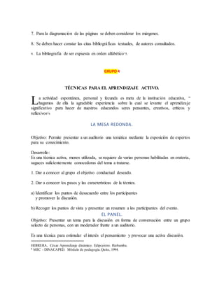 7. Para la diagramación de las páginas se deben considerar los márgenes.
8. Se deben hacer constar las citas bibliográficas textuales, de autores consultados.
9. La bibliografía de ser expuesta en orden alfabético”5.
GRUPO 4
TÉCNICAS PARA EL APRENDIZAJE ACTIVO.
a actividad espontánea, personal y fecunda es meta de la institución educativa, “
hagamos de ella la agradable experiencia sobre la cual se levante el aprendizaje
significativo para hacer de nuestros educandos seres pensantes, creativos, críticos y
reflexivos”6
LA MESA REDONDA.
Objetivo: Permite presentar a un auditorio una temática mediante la exposición de expertos
para su conocimiento.
Desarrollo:
Es una técnica activa, menos utilizada, se requiere de varias personas habilitadas en oratoria,
sagaces suficientemente conocedoras del tema a tratarse.
1. Dar a conocer al grupo el objetivo conductual deseado.
2. Dar a conocer los pasos y las características de la técnica.
a) Identificar los puntos de desacuerdo entre los participantes
y promover la discusión.
b) Recoger los puntos de vista y presentar un resumen a los participantes del evento.
EL PANEL.
Objetivo: Presentar un tema para la discusión en forma de conversación entre un grupo
selecto de personas, con un moderador frente a un auditorio.
Es una técnica para estimular el interés el pensamiento y provocar una activa discusión.
HERRERA, César. Aprendizaje dinámico. Edipcentro. Riobamba.
6 MEC - DINACAPED. Módulo de pedagogía.Quito, 1994.
L
 