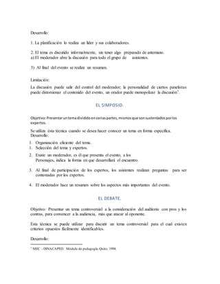 Desarrollo:
1. La planificación lo realiza un líder y sus colaboradores.
2. El tema es discutido informalmente, sin tener algo preparado de antemano.
a) El moderador abre la discusión para todo el grupo de asistentes.
3) Al final del evento se realiza un resumen.
Limitación:
La discusión puede salir del control del moderador; la personalidad de ciertos panelistas
puede distorsionar el contenido del evento, un orador puede monopolizar la discusión7.
EL SIMPOSIO.
Objetivo:Presentaruntemadivididoenvariaspartes,mismosque sonsustentadosporlos
expertos.
Se utiliza ésta técnica cuando se desea hacer conocer un tema en forma específica.
Desarrollo:
1. Organización eficiente del tema.
1. Selección del tema y expertos.
2. Existe un moderador, es él que presenta el evento, a los
Personajes, indica la forma en que desarrollará el encuentro.
3. Al final de participación de los expertos, los asistentes realizan preguntas para ser
contestadas por los expertos.
4. El moderador hace un resumen sobre los aspectos más importantes del evento.
EL DEBATE.
Objetivo: Presentar un tema controversial a la consideración del auditorio con pros y los
contras, para convencer a la audiencia, más que atacar al oponente.
Esta técnica se puede utilizar para discutir un tema controversial para el cual existen
criterios opuestos fácilmente identificables.
Desarrollo:
7 MEC - DINACAPED. Módulo de pedagogía.Quito, 1994.
 