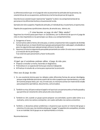 La diferenciaestáenque enel juegode rolesse presentanlasactitudesde laspersonas,las
características de susocupaciones,profesionesolasformasde pensarde la gente.
Esta técnicase caracterizapor representar“papeles”esdecir,loscomportamientosde las
personasenlosdiferenteshechososituacionesde lavida.
Ejemplosde rolesopapeles:Papelesde actitudes,el individualista,el autoritario,el oportunista
Papelesde ocupacionesoprofesiones:docente,de amade casa, obrero,etc.
¿ Y cómo hacemos un juego de roles? Dirán ustedes?
Seguimos los mismos pasos para hacer un sociodrama, con la diferencia de que en el juego de
roles lo más importante es los personajes sus ideas y sus comportamientos:
1. Escogemos el tema.
2. Conversamossobre el tema.(Eneste paso,si vamos a representarrolesopapelesde distintas
formasde pensar,esmejordividirnosengruposparaprepararbien cada papel,estudiandoun
poco los argumentos que cada personaje utiliza en la vida real).
3. Hacemoslahistoriaoargumentoparapoderpresentarloconorden.Eneste casoesimportante
y la reacción de los personajes.
Y así está listo para presentarlo y hacer la discusión.
Utilización:
Al igual que el sociodrama podemos utilizar el juego de roles para:
 Empezar a estudiar un tema, haciendo un diagnóstico.
 Profundizar en un aspecto del tema que estamos trabajando
 Al finalizar el estudio de un tema para representar la conclusión
Otros usos de juego de roles:
1. Es una excelente técnica para los debates sobre diferentes formas de pensar ideológicos,
porque exige defenderposicionesapartirde losrolesopapelesque representamos,ynosólo
de nuestraspropiasideas,por eso,eneste caso,es necesariocontarcon material de estudio
para prepararlos (periódicos, documentos, comunicados).
2. Tambiénesmuy útil para evaluarel papel orol que tuvo una personaante un hechopasadoy
que permita ver claramente cómo actuó ante esta situación.
3. También es útil, cuando un grupo quiere preparar una actividad y quiere saber cómo va a
realizarla, como nos vamos a comportar, con cuales actitudes nos vamos a encontrar.
4. También, si deseamos aclarar problemas o situaciones que ocurren al interior del grupo o
colectivo,Eneste caso,losmiembrosdelgrupo“juegan”el papelde otrocompañero,tal como
lo ve en realidad. Así el grupo se ve representando a sí mismo.
Recomendaciones:
 