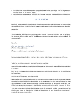  La utilización debe centrarse en el comportamiento de los personajes y en los argumentos
que utilizaron en su distinto papel.
 Es importante la preparación anterior, para conocer bien que papeles vamos a representar.
LLUVIA DE IDEAS.
Objetivo:Ponerencomúnel conjuntode ideasoconocimientosque cadaunode losparticipantes
tiene sobre un tema y colectivamente llegar a una síntesis, conclusiones o acuerdos comunes.
Desarrollo:
El coordinador debe hacer una pregunta clara, donde exprese el objetivo que se persigue.
La pregunta debe permitir que los participantes puedan responder a partir de su realidad, de
su experiencia.
Ejemplo:
¿Por qué se producen las huelgas?
¡Por los malos gobiernos.
¡Porque se gobierna para un grupo privilegiado., etc.
Luego, cada participante debe decir una idea a la vez sobre lo que piensa acerca del tema.
Todos los participantes deben decir por lo menos una idea.
Mientraslosparticipantesvanexpresandosusideas.,el coordinadorvaanotándolasenlapizarra
o en papel.
Otra forma es que varios compañeros anoten en un cuaderno losconceptosde los participantes
del grupo, etc.
¡Un momento! No es que se anota no más.
La anotaciónde lalluviadeideaspuedehacersetal comovansurgiendo,endesorden,siel objetivo
es conocerla opinión,que enel grupo tiene de un temaespecífico.Una vezterminadoeste paso
se discute para escoger aquellas ideas que resuman la opinión de la mayoría del grupo, o se
elaboranungrupo lasconclusiones,realizándose unproceso de eliminación o recorte de ideas.
Si el objetivoes analizar los diferentesaspectos de un problema, o hacer el diagnóstico de un
problema, o hacer el diagnóstico, o hacer el diagnóstico de una situación es importante ir
anotando las ideas cierto orden.
 