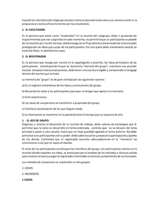 Cuandolos miembrosdel subgrupoconocen comose ejecutanestosrolesyse conocenentre sí, la
propuesta es realiza eficientemente por los estudiantes.
1. EL FACILITADOR.
Es la persona que actúa como "moderador" en la reunión del subgrupo, debe ir ajustando los
requerimientosque van surgiendo encada momento,no permitiráque un participante se adueñe
de lasituaciónpor mucho tiempo,deberáasegurarunflujoabiertoybalanceadode comunicación
protegiendo las ideas que surjan de losparticipantes. Por otra parte debe mantenerse neutral,no
evaluará ideas, ni aportará las suyas.
2. EL REGISTRADOR
Es la persona que recoge por escrito en el papelógrafo o pizarrón, las ideas principales de los
participantes, constituyendo lo que se denomina "menoría del grupo", mantiene una posición
neutral tampoco realiza evaluaciones, debe tener una escritura legible y comprender el lenguaje
técnico del asunto que se trata.
La memoria de "grupo" es de gran utilidad por las siguientes razones:
a) Es un registro instantáneo de las ideas y conclusiones del grupo.
b) Recuerda las ideas a los participantes para que no tengan que apelar a la memoria.
c) Evita repeticiones.
d) Las ideas de una persona se transfieren a propiedad del grupo.
e) Facilita la actualización de los que lleguen tarde.
f) La información se mantiene en la pared durante el tiempo que se requiera de ella.
1. EL JEFE DE GRUPO.
Organiza, y orienta el desarrollo de la reunión de trabajo, debe valerse de estrategias que le
permitan que la tarea se desarrolle en forma ordenada, controla que no se desvíen del tema
principal y pasen a otro asunto, hasta que no haya quedado agotado el tema anterior. No debe
presionaralosparticipantesconsupoder.Debe saberescucharypropiciarlaparticipaciónyaportes
de los demás. Controlará que el registrador concrete adecuadamente en la "memoria" las
conclusiones a las que se vayan arribando.
El resto de los participantes constituyenlos miembros del grupo, son participantes activos en la
reunión donde exponen sus ideas, se preocupan por el empleo de los métodos y técnicas activas
para resolverlatareayexigenal registradoryfacilitadorel correctocumplimientode susfunciones.
Los métodos de situaciones se subdividen en dos grupos:
1. CASOS
2. INCIDENTES
1 CASOS.
 