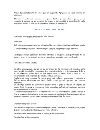Anotar desordenadamente las ideas que van surgiendo. Agrupando las ideas similares en
columnas.
Al final se obtendrá varias columnas o conjuntos de ideas que nos indicarán por donde se
concentra la mayoría de las opiniones del grupo, lo que permitirá ir profundizando cada
aspecto del tema a lo largo de la discusión o proceso de información.
LLUVIA DE IDEAS POR TARJETA
Materiales: Papeles pequeños, lápices, cinta adhesiva.
Desarrollo:
De lamismamaneraque laanterior,soloquelasideasse escribenentarjetas,unaideaportarjeta.
El número de tarjetas puede ser limitado (por ejemplo, tres por persona) o indefinido.
Las tarjetas pueden elaborarse de forma individual o en grupos, cada participante lee su
tarjeta y luego se van pegando en forma ordenada en la pared o en un papelógrafo.
Forma de clasificar las tarjetas:
Se pide a un compañero que lea una de las tarjetas que ha elaborado, ésta se coloca en la
pared, se pide que si algún compañero tiene una tarjeta similar a la del compañero, la lea y
se van colocando juntas todas las que salgan sobre el mismo tema o aspecto, así
sucesivamente hasta que todas las tarjetas se hayan colocado.
Quedarán así varias columnas. Se regresa sobre cada columna para repasar el contenido y
darle un nombre a la columna que sintetice la idea central que está expresada en el conjunto
de tarjetas.
En esta etapa el papel del coordinador es el de llevar al grupo a sintetizar el conjunto de
tarjetas de tal forma que se obtenga una visión ordenada y unificada de los diversos aspectos
que se desprenden de un tema.
La importanciaenesta técnicaes el ordenamientoque se va haciendoenlas tarjetaspara que al
final se tenga una visión clara de lo que un grupo piensa, quedando gráficamente expresado en
que aspectos se concentra la mayor parte de cantidades de ideas del grupo.
Esta Técnica se puede utilizar:
Para realizarun diagnósticosobre loque el grupo conoce o piensade un tema particular,que se
discutirá y profundizará en la discusión de forma colectiva.
Para elaborar las conclusiones sobre un tema que se haya discutido.
Para planificar acciones concretas
 
