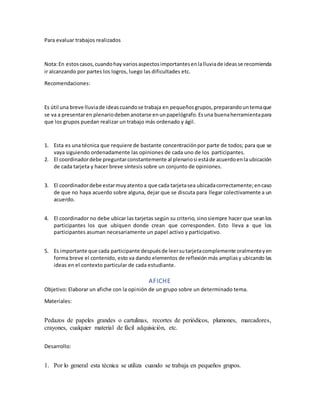 Para evaluar trabajos realizados
Nota:En estoscasos,cuandohay variosaspectosimportantesenlalluviade ideasse recomienda
ir alcanzando por partes los logros, luego las dificultades etc.
Recomendaciones:
Es útil una breve lluviade ideascuandose trabaja en pequeñosgrupos,preparandountemaque
se va a presentaren plenariodebenanotarse enunpapelógrafo.Esuna buenaherramientapara
que los grupos puedan realizar un trabajo más ordenado y ágil.
1. Esta es una técnica que requiere de bastante concentraciónpor parte de todos; para que se
vaya siguiendo ordenadamente las opiniones de cada uno de los participantes.
2. El coordinadordebe preguntarconstantemente al plenariosi estáde acuerdoenla ubicación
de cada tarjeta y hacer breve síntesis sobre un conjunto de opiniones.
3. El coordinadordebe estarmuyatentoa que cada tarjetasea ubicadacorrectamente;encaso
de que no haya acuerdo sobre alguna, dejar que se discuta para llegar colectivamente a un
acuerdo.
4. El coordinador no debe ubicar las tarjetas según su criterio, sinosiempre hacer que seanlos
participantes los que ubiquen donde crean que corresponden. Esto lleva a que los
participantes asuman necesariamente un papel activo y participativo.
5. Es importante que cada participante despuésde leersutarjetacomplemente oralmenteyen
forma breve el contenido, esto va dando elementos de reflexión más ampliasy ubicando las
ideas en el contexto particular de cada estudiante.
AFICHE
Objetivo: Elaborar un afiche con la opinión de un grupo sobre un determinado tema.
Materiales:
Pedazos de papeles grandes o cartulinas, recortes de periódicos, plumones, marcadores,
crayones, cualquier material de fácil adquisición, etc.
Desarrollo:
1. Por lo general esta técnica se utiliza cuando se trabaja en pequeños grupos.
 
