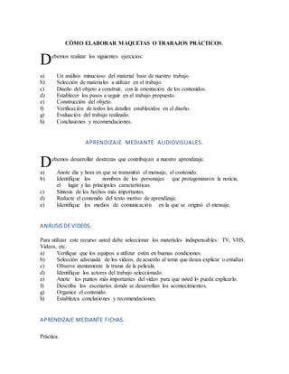 CÓMO ELABORAR MAQUETAS O TRABAJOS PRÁCTICOS.
ebemos realizar los siguientes ejercicios:
a) Un análisis minucioso del material base de nuestro trabajo.
b) Selección de materiales a utilizar en el trabajo.
c) Diseño del objeto a construir, con la orientación de los contenidos.
d) Establecer los pasos a seguir en el trabajo propuesto.
e) Construcción del objeto.
f) Verificación de todos los detalles establecidos en el diseño.
g) Evaluación del trabajo realizado.
h) Conclusiones y recomendaciones.
APRENDIZAJE MEDIANTE AUDIOVISUALES.
ebemos desarrollar destrezas que contribuyan a nuestro aprendizaje.
a) Anote día y hora en que se transmitió el mensaje, el contenido.
b) Identifique los nombres de los personajes que protagonizaron la noticia,
el lugar y las principales características.
c) Síntesis de los hechos más importantes.
d) Redacte el contenido del texto motivo de aprendizaje.
e) Identifique los medios de comunicación en la que se originó el mensaje.
ANÁLISIS DE VIDEOS.
Para utilizar este recurso usted debe seleccionar los materiales indispensables: TV, VHS,
Videos, etc.
a) Verifique que los equipos a utilizar estén en buenas condiciones.
b) Selección adecuada de los videos, de acuerdo al tema que desea explicar o estudiar.
c) Observe atentamente la trama de la película.
d) Identifique los actores del trabajo seleccionado.
e) Anote los puntos más importantes del video para que usted lo pueda explicarlo.
f) Describa los escenarios donde se desarrollan los acontecimientos.
g) Organice el contenido.
h) Establezca conclusiones y recomendaciones.
APRENDIZAJE MEDIANTE FICHAS.
Práctica.
D
D
 