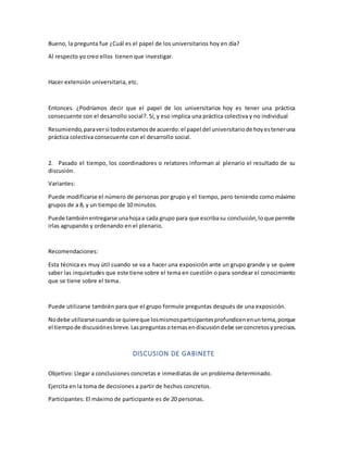 Bueno, la pregunta fue ¿Cuál es el papel de los universitarios hoy en día?
Al respecto yo creo ellos tienen que investigar.
Hacer extensión universitaria, etc.
Entonces. ¿Podríamos decir que el papel de los universitarios hoy es tener una práctica
consecuente con el desarrollo social?. Sí, y eso implica una práctica colectiva y no individual
Resumiendo,paraversi todosestamosde acuerdo:el papel del universitariode hoyesteneruna
práctica colectiva consecuente con el desarrollo social.
2. Pasado el tiempo, los coordinadores o relatores informan al plenario el resultado de su
discusión.
Variantes:
Puede modificarse el número de personas por grupo y el tiempo, pero teniendo como máximo
grupos de a 8, y un tiempo de 10 minutos.
Puede tambiénentregarse unahojaa cada grupo para que escribasu conclusión,loque permite
irlas agrupando y ordenando en el plenario.
Recomendaciones:
Esta técnica es muy útil cuando se va a hacer una exposición ante un grupo grande y se quiere
saber las inquietudes que este tiene sobre el tema en cuestión o para sondear el conocimiento
que se tiene sobre el tema.
Puede utilizarse también para que el grupo formule preguntas después de una exposición.
Nodebe utilizarsecuandose quiereque losmismosparticipantesprofundicenenuntema,porque
el tiempode discusiónesbreve.Laspreguntasotemasendiscusióndebe serconcretosyprecisos.
DISCUSION DE GABINETE
Objetivo: Llegar a conclusiones concretas e inmediatas de un problema determinado.
Ejercita en la toma de decisiones a partir de hechos concretos.
Participantes: El máximo de participante es de 20 personas.
 