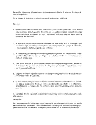 Desarrollo: Esta técnica se basa en representar una reunión al estilo de un grupo directivo o de
ministros (gabinete)
1. Se prepara de antemano un documento, donde se plantea el problema:
Ejemplo:
1. Tenemos varios adolescentes que no tienen libros para estudiar y consultar, varios dejan la
escuela por esta razón, hay padres de familia que por sus bajos ingresos no pueden conseguir
ningún material de lectura para sus hijos y menos para ellos. Esto hace que varios padres se
olviden de leer y escribir.
2. Se reparte al conjunto de participantes los materiales necesarios y se da el tiempo para que
puedaninvestigar,consultaryanalizar.(Puedeseruntiempocorto,porejemplode 10minutos,
o más largo de media hora, dependiendo del tema).
3. En la sesión de gabinete unparticipante designadoporel grupo o por el coordinador,seráel
“presidente”del gabinete, esel que dirige lasesión.Se debe nombrarun secretarioque vaya
anotando los acuerdos.
4. Para iniciar la sesión, el que está conduciendo la reunión, plantea el problema, expone los
distintos aspectosque cree conveniente discutir y da su opinión sobre las posibles soluciones
que él ve para el problema.
5. Luego los miembros exponen su opinión sobre el problema y la propuesta de solución hecha
por el “presidente” del gabinete.
6. Se abre unadiscusióngeneral,estadebe realizarse tomandoencuentalainformaciónrecogida
por todos y las opiniones dadas. Las opiniones deben estar sustentadas en la información
concreta que se ha recogido. Se fija un tiempo para cada intervencióny para la discusión
general.
7. Agotadoel debate,se pasaa laredacciónde losacuerdosy decisionestomadas,que lasanota
el secretario.
Utilización:
Esta técnica es muy útil aplicarla en grupos organizados estudiantes universitarios, etc., donde
existen directivas, la que servir como una herramienta de trabajo en la conducción de su grupo,
permite desarrollar una reflexión y una participación más activa de los miembros directivos.
 