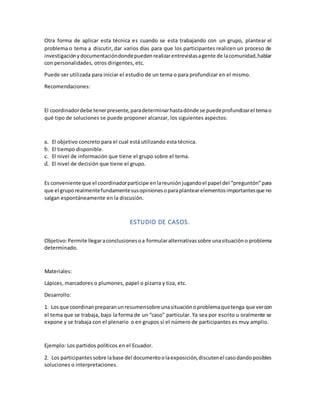 Otra forma de aplicar esta técnica es cuando se esta trabajando con un grupo, plantear el
problema o tema a discutir, dar varios días para que los participantes realicen un proceso de
investigaciónydocumentacióndondepuedenrealizarentrevistasagente de lacomunidad,hablar
con personalidades, otros dirigentes, etc.
Puede ser utilizada para iniciar el estudio de un tema o para profundizar en el mismo.
Recomendaciones:
El coordinadordebe tenerpresente,paradeterminarhastadónde se puedeprofundizarel temao
qué tipo de soluciones se puede proponer alcanzar, los siguientes aspectos:
a. El objetivo concreto para el cual está utilizando esta técnica.
b. El tiempo disponible.
c. El nivel de información que tiene el grupo sobre el tema.
d. El nivel de decisión que tiene el grupo.
Es conveniente que el coordinadorparticipe enlareuniónjugandoel papel del “preguntón”para
que el gruporealmentefundamentesusopinionesoparaplantearelementosimportantesque no
salgan espontáneamente en la discusión.
ESTUDIO DE CASOS.
Objetivo:Permite llegaraconclusionesoa formularalternativassobre unasituacióno problema
determinado.
Materiales:
Lápices, marcadores o plumones, papel o pizarra y tiza, etc.
Desarrollo:
1. Losque coordinanpreparanunresumensobre unasituaciónoproblemaquetenga que vercon
el tema que se trabaja, bajo la forma de un “caso” particular. Ya sea por escrito u oralmente se
expone y se trabaja con el plenario o en grupos si el número de participantes es muy amplio.
Ejemplo: Los partidos políticos en el Ecuador.
2. Los participantessobre labase del documentoolaexposición,discutenel casodandoposibles
soluciones o interpretaciones.
 