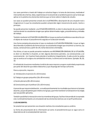 Los casos permiten a través del trabajo en colectivo llegar a la toma de decisiones, mediante el
intercambiode criterios,ideas,experienciasenlasoluciónde unproblemaparalocual se tiene que
aplicar en la práctica los elementos teóricos que se tiene sobre el objeto de estudio.
Los casos se pueden presentar a través de la ILUSTRACIÓN o descripción de una situación real o
imaginaria en la que los estudiantes pueden comprender algún mecanismo de acción, teoría o
principio.
Se puede presentar mediante una SITUACIÓN EJERCICIO, es decir la descripción de una situación
realista donde los estudiantes tengan que aplicar determinadas reglas, procedimientosy métodos
de trabajo.
Tambiénmediante laSITUACIÓN VALORACIÓN enlaque se analizael problemaocasodescritocon
el objeto de evaluar el procedimiento seguido en la decisión tomada.
Una forma compleja de presentar el caso es mediante la SITUACIÓN PROBLEMA, lo que se logra
describiendo el problema de forma tal que los estudiantes tengan que encontrar su esencia, sus
causas, consecuencias y partir de ahí, tomar decisiones orientadas.
Por último, el caso se puede presentar mediante una INFORMACIÓN GRADUAL DE LA SITUACIÓN,
es decir se describe la situación, se dan algunas decisiones parciales, sus consecuencias y así
sucesivamente (en 3 partes) hasta abordar el problema integralmente. A cada una de las partes
que se analiza se le asigna una cantidad de minutos, la última será la más breve. Ejemplo: 30, 20,
10.
El métodode situacionesmediante el análisisde casosrequiere unagran creatividadyexperiencia
por parte del docente que debe elaborarlos y que disponga del tiempo suficiente.
Para su ejecución, requiere:
a) Introducción al ejercicio (5 a 10 minutos).
b) Trabajo en grupos pequeños (10 a 30 minutos).
c) Sesión plenaria (20 a 30 minutos).
d) Conclusiones por el profesor (15 a 20 minutos).
A pesarde que requierededicación, se evalúapositivamente losresultadosque tieneenel proceso
docente,yaque despiertangraninterésenel grupo,ypermite mantenerlamotivaciónenlasetapas
que sea posible aplicarlos.
Tambiénposibilitalainteracciónentre losmiembrosdel grupo,facilitael desarrollode laexpresión
oral, la retroalimentación y la vinculación de los elementos teóricos con el perfil profesional.
2 LOS INCIDENTES.
Se caracterizan por presentar una situación realista a los estudiantes para su análisis.
La forma de presentación de la información así como el procedimiento que se sigue varia en
dependencia de la complejidad del ejercicio.
 