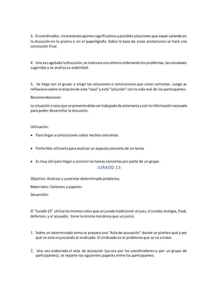 3. El coordinador,iráanotandoaportessignificativosyposiblessolucionesque vayansaliendoen
la discusión en la pizarra o en el papelógrafo. Sobre la base de estas anotaciones se hará una
conclusión final.
4. Una vezagotada ladiscusión,se realizaraunasíntesisordenandolosproblemas,lassoluciones
sugeridas y se analiza su viabilidad.
5. Se llega con el grupo a elegir las soluciones o conclusiones que crean correctas. Luego se
reflexionasobre larelaciónde este “caso”yestá “solución” con la vida real de los participantes.
Recomendaciones
La situaciónocasoque se presentedebesertrabajadodeantemanoycon lainformaciónnecesaria
para poder desarrollar la discusión.
Utilización.
 Para llegar a conclusiones sobre hechos concretos.
 Preferible utilizarla para analizar un aspecto concreto de un tema.
 Es muy útil para llegar a concluir las tareas concretas por parte de un grupo.
JURADO 13.
Objetivo: Analizar y sustentar determinado problema.
Materiales: Cartones o papeles
Desarrollo:
El “Jurado13” utilizalosmismosrolesque unjuradotradicional:el juez,el jurado,testigos,fiscal,
defensor, y el acusado; tiene la misma mecánica que un juicio.
1. Sobre un determinado tema se prepara una “Acta de acusación” donde se plantea qué y por
qué se está enjuiciando al sindicado. El sindicado es el problema que se va a tratar.
2. Una vez elaborada el acta de acusación (ya sea por los coordinadores o por un grupo de
participantes), se reparte los siguientes papeles entre los participantes:
 