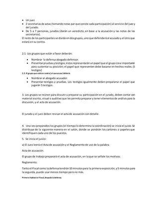  Un juez
 2 secretariasde actas (tomandonotas par que conste cada participación) al servicio del juezy
del jurado.
 De 5 a 7 personas, jurados (darán un veredicto, en base a la acusación y las notas de los
secretarios).
El resto de los participantesse divide endosgrupos,uno que defenderáal acusado y el otro que
estará en su contra.
2.1. Los grupos que están a favor deberán:
 Nombrar la defensa abogado defensor.
 Presentarpruebasytestigos;éstosrepresentaránunpapel que el grupocrea importante
para sustentar su posición; el papel que representen debe basarse en hechos reales. (5
testigos)
2.2. El grupo que estáen contra(el queacusa)deberá:
 Nombrar al abogado acusador.
 Presentar testigos y pruebas. Los testigos igualmente deben prepararse el papel que
jugarán 5 testigos.
3. Los grupos se reúnen para discutir y preparar su participación en el jurado, deben contar con
material escrito, visual o auditivo que les permita preparar y tener elementosde análisis para la
discusión, y el acta de acusación.
El jurado y el juez deben revisar el acta de acusación con detalle.
4. Una vez preparados los grupos (el tiempolo determina la coordinación) se inicia el juicio. Se
distribuye de la siguiente manera en el salón, donde se pondrán los cartones o papeles que
identifiquen cada uno de los puestos.
5. Se inicia el juicio:
a) El Juez leerá el Acta de acusación y el Reglamento de uso de la palabra.
Acta de acusación.
El grupo de trabajo preparará el acta de acusación, en la que se señale los motivos.
Reglamento.
Tanto el Fiscal como la defensatendrán10 minutospara la primeraexposición,y5 minutospara
la segunda, puede usar menos tiempo pero no más.
Primero hablaráel Fiscal,despuésladefensa.
 