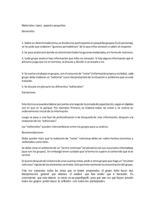 Materiales: Lápiz, papeles pequeños
Desarrollo:
1. Sobre un determinadotema,se dividealosparticipantesenpequeñosgrupos(5o6 personas),
se les pide que elaboren “guiones periodísticos” de lo que ellos conocen o saben al respecto.
2. Se pasa al plenariodonde se colectivizantodoslosguioneselaborados,en forma de noticiero.
3. Cada grupo anota si hay información que ellos no conocían. Si hay alguna información que el
plenario juzga que no es correcta, la discute y decide si se acepta o no.
4. Se vuelve atrabajarengrupos,conel conjuntode “notas”(informaciónpropiayrecibida), cada
grupo debe elaborar un “editorial” (una interpretación) de la situación o problema que se está
tratando.
5. Se discute en plenario los diferentes “editoriales”
Variaciones
Esta técnicase puedeelaborarporpartesalolargode lajornadadecapacitación,segúnel objetivo
con el que se le aplique. Por ejemplo: Primero, se elabora todas las notas y se realiza un
ordenamiento inicial de la información.
Luego se pasa a una fase de profundización o de búsqueda de más información, después a la
redacción de los “editoriales”.
Los “editoriales” pueden intercambiarse entre los grupos para su análisis.
Recomendaciones
Debe quedar claro que la redacción de “notas” noticiosas debe ser sobre hechos concretos y
redactados como tales.
Se debe crear el ambiente de un “centro noticioso” (el plenario) con sus sucursalesinformativas
(que son los grupos). Sin embargo tener cuidado que la forma no supere al contenido que es lo
central
Es buenodespuésde lalecturade unascuantasnotas,pedira otrosgruposque hagaun“resumen
noticioso”rápidode loselementoscentrales.Estopermitemantenerlaconcentracióndel grupo.
Una vez expuestas todas las notas que se tenían preparadas, el grupo debe hacer una
interpretación general que sintetice el análisis que han tenido que ir haciendo. Es
conveniente que esta síntesis se anote en un papelógrafo para que una vez que hayan pasado
todos los grupos poder hacer la reflexión con todos los participantes.
 