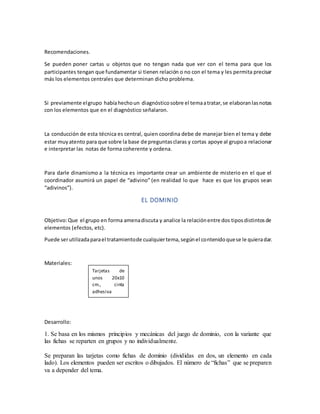 Recomendaciones.
Se pueden poner cartas u objetos que no tengan nada que ver con el tema para que los
participantes tengan que fundamentar si tienen relación o no con el tema y les permita precisar
más los elementos centrales que determinan dicho problema.
Si previamente elgrupo habíahechoun diagnósticosobre el temaatratar,se elaboranlasnotas
con los elementos que en el diagnóstico señalaron.
La conducción de esta técnica es central, quien coordina debe de manejar bien el tema y debe
estar muyatento para que sobre la base de preguntasclaras y cortas apoye al grupoa relacionar
e interpretar las notas de forma coherente y ordena.
Para darle dinamismo a la técnica es importante crear un ambiente de misterio en el que el
coordinador asumirá un papel de “adivino” (en realidad lo que hace es que los grupos sean
“adivinos”).
EL DOMINIO
Objetivo:Que el grupo en forma amenadiscuta y analice la relaciónentre dos tiposdistintosde
elementos (efectos, etc).
Puede serutilizadaparael tratamientode cualquiertema,segúnel contenidoquese le quieradar.
Materiales:
Desarrollo:
1. Se basa en los mismos principios y mecánicas del juego de dominio, con la variante que
las fichas se reparten en grupos y no individualmente.
Se preparan las tarjetas como fichas de dominio (divididas en dos, un elemento en cada
lado). Los elementos pueden ser escritos o dibujados. El número de “fichas” que se preparen
va a depender del tema.
Tarjetas de
unos 20x10
cm., cinta
adhesiva
 